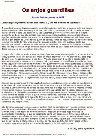 Os anjos guardiães
Os anjos guardiães
Revista Espírita, janeiro de 1859
Comunicação espontânea obtida pelo senhor L.., um dos médiuns da Sociedade.
É uma doutrina que deveria converter os mais incrédulos pelo seu encanto e pela sua doçura:
a dos anjos guardiães. Pensar que se tem, junto de si, seres que vos são superiores, que
estão sempre aí para vos aconselhar, vos sustentar, para vos ajudar a escalar a áspera
montanha do bem, que são amigos mais seguros e mais devotados que as mais íntimas
ligações que se possa contrair nesta Terra, não é uma idéia bem consoladora? Esses seres
estão aí por ordem de Deus; foi ele quem os colocou junto de nós, e estão aí pelo amor dele,
e cumprem, junto de nós, uma bela mas penosa missão. Sim, em qualquer parte que
estejais, ele estará convosco: os calabouços, os hospitais, os lugares de deboche, a solidão,
nada vos separa desse amigo que não podeis ver, mas do qual vossa alma sente os mais
doces impulsos e ouve os sábios conselhos.
Por que não conheceis melhor essa verdade! Quantas vezes ele vos ajudou nos momentos de
crise, quantas vezes vos salvou das mãos de maus Espíritos! Mas, no grande dia, esse anjo
do bem terá, freqüentemente, a vos dizer: "Não te disse isso? E tu não o fizeste. Não te
mostrei o abismo, e tu nele te precipitaste; não te fiz ouvir na consciência a voz da verdade,
e não seguiste os conselhos da mentira?" Ah! questionai vossos anjos guardiães; estabelecei,
entre ele e vós, essa ternura íntima que reina entre os melhores amigos. Não penseis em não
lhes ocultar nada, porque são o olho de Deus, e não podeis enganá-los. Sonhai com o futuro,
procurai avançar nesse caminho, vossas provas nele serão mais curtas, vossas existências
mais felizes. Ide! homens de coragem; lançai longe de vós, uma vez por todas, preconceitos
e dissimulações; entrai no novo caminho que se abre diante de vós; caminhai, caminhai,
tendes guias, segui-os: o objetivo não pode vos faltar, porque esse objetivo é o próprio Deus.
Àqueles que pensam que é impossível a Espíritos verdadeiramente elevados se sujeitarem a
uma tarefa tão laboriosa e de todos os instantes, diremos que influenciamos vossas almas
estando a vários milhões de léguas de vós: para nós o espaço não é nada, e mesmo vivendo
em um outro mundo, nossos espíritos conservam sua ligação com o vosso. Gozamos de
qualidades que não podeis compreender, mas estejais seguros que Deus não nos impôs uma
tarefa acima de nossas forças, e que não vos abandonou sozinhos na Terra, sem amigos e
sem sustentação. Cada anjo guardião tem o seu protegido, sobre o qual ele vela, como um
pai vela sobre seu filho; ele é feliz quando o vê seguir o bom caminho, e geme quando seus
conselhos são desprezados.
Não temais nos cansar com vossas perguntas; ficai, ao contrário, em relação conosco: sereis
mais fortes e mais felizes. São essas comunicações, de cada homem com seu Espírito
familiar, que fazem todos os homens médiuns, médium ignorados hoje mas que se
manifestarão mais tarde, e que se espalharão como um oceano sem limites para refluir a
incredulidade e a ignorância. Homens instruídos, instruí; homens de talento, elevai vossos
irmãos. Não sabeis que obra cumpris assim: é a do Cristo, aquela que Deus vos impôs. Por
que Deus vos deu a inteligência e a ciência, se não para partilhá-las com vossos irmãos,
certamente para avançá-los no caminho da alegria e da felicidade eterna.
São Luís, Santo Agostinho.
http://www.espirito.org.br/portal/codificacao/re/1859/01e-os-anjos-guardiaes.html (1 of 2)7/4/2004 09:06:14
 