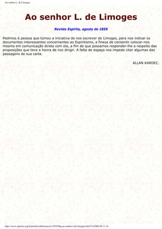 Ao senhor L. de Limoges
Ao senhor L. de Limoges
Revista Espírita, agosto de 1859
Pedimos à pessoa que tomou a iniciativa de nos escrever de Limoges, para nos indicar os
documentos interessantes concernentes ao Espiritismo, a fineza de consentir colocar-nos
mesmo em comunicação direta com ela, a fim de que possamos responder-lhe a respeito das
proposições que teve a honra de nos dirigir. A falta de espaço nos impede citar algumas das
passagens de sua carta.
ALLAN KARDEC.
http://www.espirito.org.br/portal/codificacao/re/1859/08g-ao-senhor-l-de-limoges.html7/4/2004 09:11:16
 