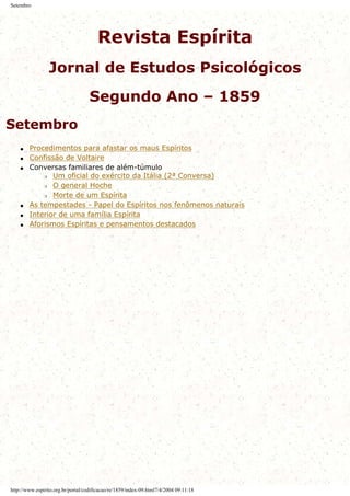 Setembro
Revista Espírita
Jornal de Estudos Psicológicos
Segundo Ano – 1859
Setembro
q Procedimentos para afastar os maus Espíritos
q Confissão de Voltaire
q Conversas familiares de além-túmulo
r Um oficial do exército da Itália (2ª Conversa)
r O general Hoche
r Morte de um Espírita
q As tempestades - Papel do Espíritos nos fenômenos naturais
q Interior de uma família Espírita
q Aforismos Espíritas e pensamentos destacados
http://www.espirito.org.br/portal/codificacao/re/1859/index-09.html7/4/2004 09:11:18
 