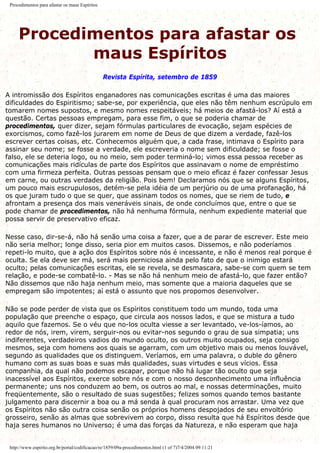 Procedimentos para afastar os maus Espíritos
Procedimentos para afastar os
maus Espíritos
Revista Espírita, setembro de 1859
A intromissão dos Espíritos enganadores nas comunicações escritas é uma das maiores
dificuldades do Espiritismo; sabe-se, por experiência, que eles não têm nenhum escrúpulo em
tomarem nomes supostos, e mesmo nomes respeitáveis; há meios de afastá-los? Aí está a
questão. Certas pessoas empregam, para esse fim, o que se poderia chamar de
procedimentos, quer dizer, sejam fórmulas particulares de evocação, sejam espécies de
exorcismos, como fazê-los jurarem em nome de Deus de que dizem a verdade, fazê-los
escrever certas coisas, etc. Conhecemos alguém que, a cada frase, intimava o Espírito para
assinar seu nome; se fosse a verdade, ele escreveria o nome sem dificuldade; se fosse o
falso, ele se deteria logo, ou no meio, sem poder terminá-lo; vimos essa pessoa receber as
comunicações mais ridículas de parte dos Espíritos que assinavam o nome de empréstimo
com uma firmeza perfeita. Outras pessoas pensam que o meio eficaz é fazer confessar Jesus
em carne, ou outras verdades da religião. Pois bem! Declaramos nós que se alguns Espíritos,
um pouco mais escrupulosos, detém-se pela idéia de um perjúrio ou de uma profanação, há
os que juram tudo o que se quer, que assinam todos os nomes, que se riem de tudo, e
afrontam a presença dos mais veneráveis sinais, de onde concluímos que, entre o que se
pode chamar de procedimentos, não há nenhuma fórmula, nenhum expediente material que
possa servir de preservativo eficaz.
Nesse caso, dir-se-á, não há senão uma coisa a fazer, que a de parar de escrever. Este meio
não seria melhor; longe disso, seria pior em muitos casos. Dissemos, e não poderíamos
repeti-lo muito, que a ação dos Espíritos sobre nós é incessante, e não é menos real porque é
oculta. Se ela deve ser má, será mais perniciosa ainda pelo fato de que o inimigo estará
oculto; pelas comunicações escritas, ele se revela, se desmascara, sabe-se com quem se tem
relação, e pode-se combatê-lo. - Mas se não há nenhum meio de afastá-lo, que fazer então?
Não dissemos que não haja nenhum meio, mas somente que a maioria daqueles que se
empregam são impotentes; aí está o assunto que nos propomos desenvolver.
Não se pode perder de vista que os Espíritos constituem todo um mundo, toda uma
população que preenche o espaço, que circula aos nossos lados, e que se mistura a tudo
aquilo que fazemos. Se o véu que no-los oculta viesse a ser levantado, ve-los-íamos, ao
redor de nós, irem, virem, serguir-nos ou evitar-nos segundo o grau de sua simpatia; uns
indiferentes, verdadeiros vadios do mundo oculto, os outros muito ocupados, seja consigo
mesmos, seja com homens aos quais se agarram, com um objetivo mais ou menos louvável,
segundo as qualidades que os distinguem. Veríamos, em uma palavra, o duble do gênero
humano com as suas boas e suas más qualidades, suas virtudes e seus vícios. Essa
companhia, da qual não podemos escapar, porque não há lugar tão oculto que seja
inacessível aos Espíritos, exerce sobre nós e com o nosso desconhecimento uma influência
permanente; uns nos conduzem ao bem, os outros ao mal, e nossas determinações, muito
freqüentemente, são o resultado de suas sugestões; felizes somos quando temos bastante
julgamento para discernir a boa ou a má senda à qual procuram nos arrastar. Uma vez que
os Espíritos não são outra coisa senão os próprios homens despojados de seu envoltório
grosseiro, senão as almas que sobrevivem ao corpo, disso resulta que há Espíritos desde que
haja seres humanos no Universo; é uma das forças da Natureza, e não esperam que haja
http://www.espirito.org.br/portal/codificacao/re/1859/09a-procedimentos.html (1 of 7)7/4/2004 09:11:21
 