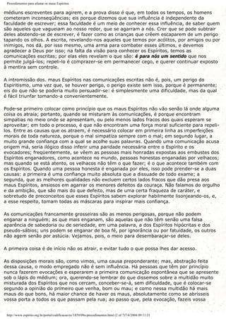 Procedimentos para afastar os maus Espíritos
médiuns escreventes para agirem, e a prova disso é que, em todos os tempos, os homens
cometeram inconseqüências; eis porque dizemos que sua influência é independente da
faculdade de escrever; essa faculdade é um meio de conhecer essa influência, de saber quem
são aqueles que vagueiam ao nosso redor, que se agarram a nós. Crer que se pode subtrair
deles abstendo-se de escrever, é fazer como as crianças que crêem escaparem de um perigo
tapando os olhos. A escrita, revelando-nos aqueles que temos por acólitos, por amigos ou por
inimigos, nos dá, por isso mesmo, uma arma para combater esses últimos, e devemos
agradecer a Deus por isso; na falta da visão para conhecer os Espíritos, temos as
comunicações escritas; por elas eles revelam o que são: é para nós um sentido que nos
permite julgá-los; repeli-lo é comprazer-se em permanecer cego, e querer continuar exposto
à mentira sem controle.
A intromissão dos. maus Espíritos nas comunicações escritas não é, pois, um perigo do
Espiritismo, uma vez que, se houver perigo, o perigo existe sem isso, porque é permanente;
eis do que não se poderia muito persuadir-se: é simplesmente uma dificuldade, mas da qual
é fácil triunfar tomando-a convenientemente.
Pode-se primeiro colocar como princípio que os maus Espíritos não vão senão lá onde alguma
coisa os atraia; portanto, quando se misturam às comunicações, é porque encontram
simpatias no meio onde se apresentam, ou pelo menos lados fracos dos quais esperam se
aproveitar; em todo o processo, é que não encontram uma força moral suficiente para repeli-
los. Entre as causas que os atraem, é necessário colocar em primeira linha as imperfeições
morais de toda natureza, porque o mal simpatiza sempre com o mal; em segundo lugar, a
muito grande confiança com a qual se acolhe suas palavras. Quando uma comunicação acusa
origem má, seria ilógico disso inferir uma paridade necessária entre o Espírito e os
evocadores; freqüentemente, se vêem as pessoas mais honradas expostas aos embustes dos
Espíritos enganadores, como acontece no mundo, pessoas honestas enganadas por velhacos;
mas quando se está atento, os velhacos não têm o que fazer; é o que acontece também com
os Espíritos. Quando uma pessoa honesta é enganada por eles, isso pode prender-se a duas
causas: a primeira é uma confiança muito absoluta que a dissuade de todo exame; a
segunda, que as melhores qualidades não excluem certos lados fracos que dão presa aos
maus Espíritos, ansiosos em agarrar os menores defeitos da couraça. Não falamos do orgulho
e da ambição, que são mais do que defeito, mas de uma certa fraqueza de caráter, e
sobretudo de preconceitos que esses Espíritos sabem explorar habilmente lisonjeando-os, e,
a esse respeito, tomam todas as máscaras para inspirar mais confiança.
As comunicações francamente grosseiras são as menos perigosas, porque não podem
enganar a ninguém; as que mais enganam, são aquelas que não têm senão uma falsa
aparência de sabedoria ou de seriedade, em uma palavra, a dos Espíritos hipócritas e dos
pseudo-sábios; uns podem se enganar de boa fé, por ignorância ou por fatuidade, os outros
não agem senão por astúcia. Vejamos, pois, o meio para desembaraçar-se deles.
A primeira coisa é de início não os atrair, e evitar tudo o que possa lhes dar acesso.
As disposições morais são, como vimos, uma causa preponderante; mas, abstração feita
dessa causa, o modo empregado não é sem influência. Há pessoas que têm por princípio
nunca fazerem evocações e esperarem a primeira comunicação espontânea que se apresente
sob o lápis do médium; ora, querendo-se lembrar do que dissemos sobre a multidão muito
misturada dos Espíritos que nos cercam, conceber-se-á, sem dificuldade, que é colocar-se
segundo a opinião do primeiro que venha, bom ou mau; e como nessa multidão há mais
maus do que bons, há maior chance de haver os maus, absolutamente como se abrísseis
vossa porta a todos os que passam pela rua; ao passo que, pela evocação, fazeis vossa
http://www.espirito.org.br/portal/codificacao/re/1859/09a-procedimentos.html (2 of 7)7/4/2004 09:11:21
 