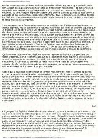 Procedimentos para afastar os maus Espíritos
escolha, e vos cercando de bons Espíritos, impondes silêncio aos maus, que poderão muito
bem, apesar disso, procurar algumas vezes se introduzirem habilmente, - os bons mesmo o
permitirão para exercer a vossa sagacidade em reconhecê-los, - mas eles não terão
influência. As comunicações espontâneas têm uma grande utilidade quando se está certo da
qualidade de sua companhia, então, freqüentemente, deve-se felicitar pela iniciativa deixada
aos Espíritos; o inconveniente não está senão no sistema absoluto que consiste em se abster
do apelo direto e das perguntas.
Entre as causas que influem poderosamente na qualidade dos Espíritos que freqüentam os
círculos espíritas, não se pode omitir a natureza das coisas das quais se ocupam. Aqueles que
se propõem um objetivo sério e útil atraem, por isso mesmo, os Espíritos sérios; aqueles que
não têm em vista senão satisfazerem uma vã curiosidade ou seus interesses pessoais, se
expõem pelo menos às mistificações, se não tiverem piores. Em resumo, podem-se tirar das
comunicações espíritas os mais sublimes ensinamentos, os mais úteis, quando se sabe dirigi-
las; a questão toda está em não se deixar prender pela astúcia dos Espíritos zombeteiros ou
malevolentes; ora, para isso, o essencial é saber com quem se lida. Escutemos, primeiro, a
esse respeito, os conselhos que o Espírito de São Luís deu, na Sociedade Parisiense de
Estudos Espíritas, por intermédio do senhor R..., um de seus bons médiuns. Esta é uma
comunicação espontânea, que recebeu um dia em sua casa, com a missão de transmiti-la.
"Qualquer que seja a confiança legítima que vos inspirem os Espíritos que presidem aos
vossos trabalhos, é uma recomendação que não poderíamos muito repetir, e que deveríeis
sempre ter presente no pensamento quando vos entregais aos estudos: é de pesar e
amadurecer, é submeter ao controle da razão mais severa todas as comunicações que
recebeis; de não negligenciar, desde que uma resposta vos pareça duvidosa ou obscura, em
pedir os esclarecimentos necessários para vos fixar.
"Sabeis que a revelação existiu desde os tempos mais remotos, mas foi sempre apropriada
ao grau de adiantamento daqueles que a recebiam. Hoje, não é caso mais de vos falar por
figuras e por parábolas: deveis receber os nossos ensinamentos de um modo claro, preciso e
sem ambigüidade. Mas seria muito cômodo não ter senão que perguntar para ser esclarecido;
isso seria, aliás, sair das leis progressivas que presidem ao adiantamento universal. Não
estejais, pois, admirados se, para vos deixar o mérito da escolha e do trabalho, e lambem
para vos punir por infrações que podeis cometer contra os nossos conselhos, algumas vezes é
permitido a certos Espíritos, ignorantes mais do que mal intencionados, de responderem em
qualquer caso às vossas perguntas. Isso, em lugar de ser para vós uma causa de
desencorajamento, deve ser um poderoso estímulo para procurar a verdade com ardor. Sede,
pois, bem convencidos que, seguindo essa rota, não podeis deixar de chegar a resultados
felizes. Sede unidos de coração e de intenção; trabalhai todos', procurai, procurai sempre, e
encontrareis."
Luís
A linguagem dos Espíritos sérios e bons tem um cunho do qual é impossível se equivocar, por
pouco que se tenha de tato, de julgamento e do hábito da observação. Os maus Espíritos, por
qualquer véu hipócrita que eles cobrem suas torpezas, não podem jamais sustentar seu papel
indefinidamente; eles mostram sempre seus verdadeiros projetos por alguma cunha, de outro
modo, se sua linguagem fosse sem mácula eles seriam bons Espíritos. A linguagem dos
Espíritos é, portanto, o verdadeiro critério pelo qual podemos julgá-los; sendo a linguagem a
expressão do pensamento, tem sempre um reflexo das qualidades boas ou más do indivíduo.
Não é sempre pela linguagem que nós julgamos os homens que não conhecemos? Se
recebeis vinte cartas de vinte pessoas que jamais vistes, é lendo-as que estareis
http://www.espirito.org.br/portal/codificacao/re/1859/09a-procedimentos.html (3 of 7)7/4/2004 09:11:21
 