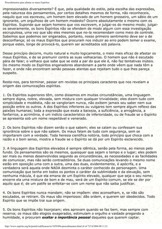 Procedimentos para afastar os maus Espíritos
impressionados diversamente? É que, pela qualidade do estilo, pela escolha das expressões,
pela natureza dos pensamentos, por certos detalhes mesmos de forma, não reconheceis,
naquilo que vos escreveu, um homem bem elevado de um homem grosseiro, um sábio de um
ignorante, um orgulhoso de um homem modesto? Ocorre absolutamente o mesmo com os
Espíritos. Suponde que sejam homens que vos escrevem, e julgai-os do mesmo modo; julgai-
os severamente, os bons Espíritos não se ofendem de modo algum com essa investigação
escrupulosa, uma vez que são eles mesmos que no-la recomendam como meio de controle.
Sabemos que podemos ser enganados, portanto, nosso primeiro sentimento deve ser o de
desconfiança; só os maus Espíritos que procuram nos induzir ao erro podem temer o exame,
porque estes, longe de provocá-lo, querem ser acreditados sob palavra.
Desse princípio decorre, muito natural e muito logicamente, o meio mais eficaz de afastar os
maus Espíritos, e de se premunir contra as suas velhacarias. O homem que não é escutado
pára de falar; o velhaco que sabe que se está a par do que ele é, não faz tentativas inúteis.
Do mesmo modo os Espíritos enganadores abandonam a parte onde vêem que nada têm a
fazer, e onde não encontram senão pessoas atentas que rejeitam tudo o que lhes pareça
suspeito.
Resta-nos, para terminar, passar em revistas os principais caracteres que nos revelam a
origem das comunicações espíritas.
1. Os Espíritos superiores têm, como dissemos em muitas circunstâncias, uma linguagem
sempre digna, nobre, elevada, sem mistura com qualquer trivialidade; eles dizem tudo com
simplicidade e modéstia, não se vangloriam nunca, não exibem jamais seu saber nem sua
posição entre os outros. A dos Espíritos inferiores ou vulgares tem sempre algum reflexo das
paixões humanas; toda a expressão que exala a baixeza, a suficiência, a arrogância, a
fanfarrice, a acrimônia, é um indício característico de inferioridade, ou de fraude se o Espírito
se apresenta sob um nome respeitável e venerado.
2. Os bons Espíritos não dizem senão o que sabem; eles se calam ou confessam sua
ignorância sobre o que não sabem. Os maus falam de tudo com segurança, sem se
importarem com a verdade. Toda heresia científica notória, todo princípio que choca com a
razão e o bom senso, mostra a fraude se o Espírito se dá por um Espírito esclarecido.
3. A linguagem dos Espíritos elevados é sempre idêntica, senão pela forma, ao menos pelo
fundo. Os pensamentos são os mesmos, quaisquer que sejam o tempo e o lugar; eles podem
ser mais ou menos desenvolvidos segundo as circunstâncias, as necessidades e as facilidades
de comunicar, mas não serão contraditórios. Se duas comunicações levando o mesmo nome
estão em oposição uma com a outra, uma das duas, evidentemente, é apócrifa, e a
verdadeira será aquela onde NADA desminta o caráter conhecido do personagem. Uma
comunicação que tenha em todos os pontos o caráter da sublimidade e da elevação, sem
nenhuma mácula, é que ela emana de um Espírito elevado, qualquer que seja o seu nome;
encerre ela uma mistura de bom e de mau, será de um Espírito comum, se ele se der por
aquilo que é; de um patife se enfeitar-se com um nome que não saiba justificar.
4. Os bons Espíritos nunca mandam; não se impõem: eles aconselham, e, se não são
escutados, se retiram. Os maus são imperiosos: dão ordem, e querem ser obedecidos. Todo
Espírito que se impõe trai sua origem.
5. Os bons Espíritos não lisonjeiam; eles aprovam quando se faz bem, mas sempre com
reserva; os maus dão elogios exagerados, estimulam o orgulho e vaidade pregando a
humildade, e procuram exaltar a importância pessoal daqueles que querem captar.
http://www.espirito.org.br/portal/codificacao/re/1859/09a-procedimentos.html (4 of 7)7/4/2004 09:11:21
 