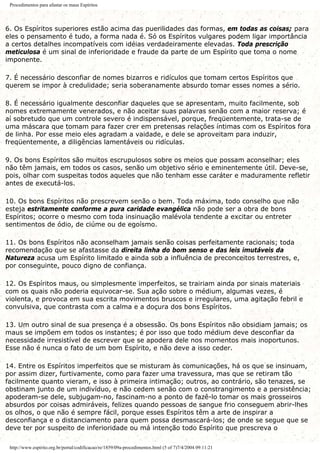 Procedimentos para afastar os maus Espíritos
6. Os Espíritos superiores estão acima das puerilidades das formas, em todas as coisas; para
eles o pensamento é tudo, a forma nada é. Só os Espíritos vulgares podem ligar importância
a certos detalhes incompatíveis com idéias verdadeiramente elevadas. Toda prescrição
meticulosa é um sinal de inferioridade e fraude da parte de um Espírito que toma o nome
imponente.
7. É necessário desconfiar de nomes bizarros e ridículos que tomam certos Espíritos que
querem se impor à credulidade; seria soberanamente absurdo tomar esses nomes a sério.
8. É necessário igualmente desconfiar daqueles que se apresentam, muito facilmente, sob
nomes extremamente venerados, e não aceitar suas palavras senão com a maior reserva; é
aí sobretudo que um controle severo é indispensável, porque, freqüentemente, trata-se de
uma máscara que tomam para fazer crer em pretensas relações íntimas com os Espíritos fora
de linha. Por esse meio eles agradam a vaidade, e dele se aproveitam para induzir,
freqüentemente, a diligências lamentáveis ou ridículas.
9. Os bons Espíritos são muitos escrupulosos sobre os meios que possam aconselhar; eles
não têm jamais, em todos os casos, senão um objetivo sério e eminentemente útil. Deve-se,
pois, olhar com suspeitas todos aqueles que não tenham esse caráter e maduramente refletir
antes de executá-los.
10. Os bons Espíritos não prescrevem senão o bem. Toda máxima, todo conselho que não
esteja estritamente conforme a pura caridade evangélica não pode ser a obra de bons
Espíritos; ocorre o mesmo com toda insinuação malévola tendente a excitar ou entreter
sentimentos de ódio, de ciúme ou de egoísmo.
11. Os bons Espíritos não aconselham jamais senão coisas perfeitamente racionais; toda
recomendação que se afastasse da direita linha do bom senso e das leis imutáveis da
Natureza acusa um Espírito limitado e ainda sob a influência de preconceitos terrestres, e,
por conseguinte, pouco digno de confiança.
12. Os Espíritos maus, ou simplesmente imperfeitos, se trairiam ainda por sinais materiais
com os quais não poderia equivocar-se. Sua ação sobre o médium, algumas vezes, é
violenta, e provoca em sua escrita movimentos bruscos e irregulares, uma agitação febril e
convulsiva, que contrasta com a calma e a doçura dos bons Espíritos.
13. Um outro sinal de sua presença é a obsessão. Os bons Espíritos não obsidiam jamais; os
maus se impõem em todos os instantes; é por isso que todo médium deve desconfiar da
necessidade irresistível de escrever que se apodera dele nos momentos mais inoportunos.
Esse não é nunca o fato de um bom Espírito, e não deve a isso ceder.
14. Entre os Espíritos imperfeitos que se misturam às comunicações, há os que se insinuam,
por assim dizer, furtivamente, como para fazer uma travessura, mas que se retiram tão
facilmente quanto vieram, e isso à primeira intimação; outros, ao contrário, são tenazes, se
obstinam junto de um indivíduo, e não cedem senão com o constrangimento e a persistência;
apoderam-se dele, subjugam-no, fascinam-no a ponto de fazê-lo tomar os mais grosseiros
absurdos por coisas admiráveis, felizes quando pessoas de sangue frio conseguem abrir-lhes
os olhos, o que não é sempre fácil, porque esses Espíritos têm a arte de inspirar a
desconfiança e o distanciamento para quem possa desmascará-los; de onde se segue que se
deve ter por suspeito de inferioridade ou má intenção todo Espírito que prescreva o
http://www.espirito.org.br/portal/codificacao/re/1859/09a-procedimentos.html (5 of 7)7/4/2004 09:11:21
 