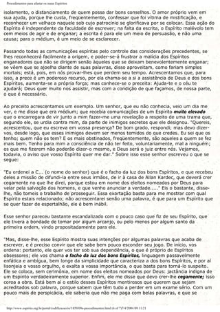 Procedimentos para afastar os maus Espíritos
isolamento, o distanciamento de quem possa dar bons conselhos. O amor próprio vem em
sua ajuda, porque lhe custa, freqüentemente, confessar que foi vítima de mistificação, e
reconhecer um velhaco naquele sob cujo patrocínio se glorificava por se colocar. Essa ação do
Espírito é independente da faculdade de escrever; na falta da escrita, o Espírito malévolo tem
cem meios de agir e de enganar; a escrita é para ele um meio de persuasão, e não uma
causa; para o médium, é um meio de se esclarecer.
Passando todas as comunicações espíritas pelo controle das considerações precedentes, se
lhes reconhecerá facilmente a origem, e poder-se-á frustrar a malícia dos Espíritos
enganadores que não se dirigem senão àqueles que se deixam benevolentemente enganar;
se vêem que se ajoelha diante de suas palavras, disso aproveitam, como fariam simples
mortais; está, pois, em nós provar-lhes que perdem seu tempo. Acrescentamos que, para
isso, a prece é um poderoso recurso, por ela chama-se a si a assistência de Deus e dos bons
Espíritos, aumenta-se a própria força; mas conhece-se o preceito: Ajuda-te e o céu te
ajudará; Deus quer muito nos assistir, mas com a condição de que façamos, de nossa parte,
o que é necessário.
Ao preceito acrescentamos um exemplo. Um senhor, que eu não conhecia, veio um dia me
ver, e me disse que era médium; que recebia comunicações de um Espírito muito elevado
que o encarregara de vir junto a mim fazer-me uma revelação a respeito de uma trama que,
segundo ele, se urdia contra mim, da parte de inimigos secretos que ele designou. "Quereis,
acrescentou, que eu escreva em vossa presença? De bom grado, respondi; mas devo dizer-
vos, desde logo, que esses inimigos devem ser menos temidos do que credes. Eu sei que os
tenho; quem não os tem? E os mais obstinados, freqüentemente, são aqueles a quem se fez
mais bem. Tenho para mim a consciência de não ter feito, voluntariamente, mal a ninguém;
os que me fizerem não poderão dizer-o mesmo, e Deus será o juiz entre nós. Vejamos,
todavia, o aviso que vosso Espírito quer me dar." Sobre isso esse senhor escreveu o que se
segue:
"Eu ordenei a C... (o nome do senhor) que é o facho da luz dos bons Espíritos, e que recebeu
deles a missão de difundi-la entre seus irmãos, de ir à casa de Allan Kardec, que deverá crer
cegamente no que lhe direi, porque estou em nome dos eleitos nomeados por Deus para
velar pela salvação dos homens, e que venho anunciar a verdade....." Eis o bastante, disse-
lhe, não tomeis o trabalho de prosseguir. Essa exortação basta para me mostrar com qual
Espírito estais relacionado; não acrescentarei senão uma palavra, é que para um Espírito que
se quer fazer de espertalhão, ele é bem inábil.
Esse senhor pareceu bastante escandalizado com o pouco caso que fiz de seu Espírito, que
ele tivera a bondade de tomar por algum arcanjo, ou pelo menos por algum santo da
primeira ordem, vindo propositadamente para ele.
"Mas, disse-lhe, esse Espírito mostra suas intenções por algumas palavras que acaba de
escrever, e é preciso convir que ele sabe bem pouco esconder seu jogo. De início, vos
ordena: portanto, ele quer vos ter sob sua dependência, o que é próprio de Espíritos
obsessores; ele vos chama o facho da luz dos bons Espíritos, linguagem passavelmente
enfática e ambígua, bem longe da simplicidade que caracteriza a dos bons Espíritos, e por aí
lisonjeia o vosso orgulho, e exalta a vossa importância, o que basta para torná-lo suspeito.
Ele se coloca, sem cerimônia, em nome dos eleitos nomeados por Deus: jactância indigna de
um Espírito verdadeiramente superior. Enfim, ele me disse que devo crer-lhe cegamente; isso
coroa a obra. Está bem aí o estilo desses Espíritos mentirosos que querem que sejam
acreditados sob palavra, porque sabem que têm tudo a perder em um exame sério. Com um
pouco mais de perspicácia, ele saberia que não me paga com belas palavras, e que se
http://www.espirito.org.br/portal/codificacao/re/1859/09a-procedimentos.html (6 of 7)7/4/2004 09:11:21
 