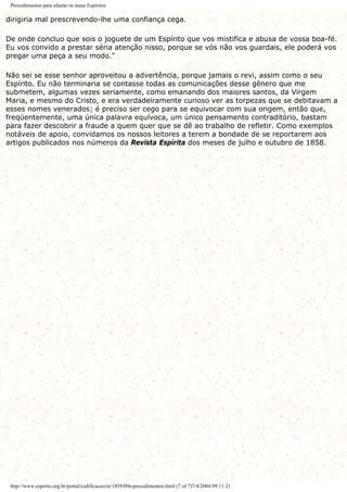 Procedimentos para afastar os maus Espíritos
dirigiria mal prescrevendo-lhe uma confiança cega.
De onde concluo que sois o joguete de um Espírito que vos mistifica e abusa de vossa boa-fé.
Eu vos convido a prestar séria atenção nisso, porque se vós não vos guardais, ele poderá vos
pregar uma peça a seu modo."
Não sei se esse senhor aproveitou a advertência, porque jamais o revi, assim como o seu
Espírito. Eu não terminaria se contasse todas as comunicações desse gênero que me
submetem, algumas vezes seriamente, como emanando dos maiores santos, da Virgem
Maria, e mesmo do Cristo, e era verdadeiramente curioso ver as torpezas que se debitavam a
esses nomes venerados; é preciso ser cego para se equivocar com sua origem, então que,
freqüentemente, uma única palavra equívoca, um único pensamento contraditório, bastam
para fazer descobrir a fraude a quem quer que se dê ao trabalho de refletir. Como exemplos
notáveis de apoio, convidamos os nossos leitores a terem a bondade de se reportarem aos
artigos publicados nos números da Revista Espírita dos meses de julho e outubro de 1858.
http://www.espirito.org.br/portal/codificacao/re/1859/09a-procedimentos.html (7 of 7)7/4/2004 09:11:21
 