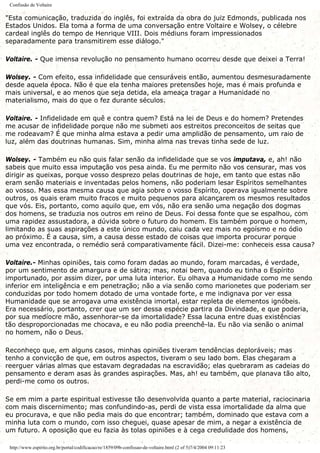Confissão de Voltaire
"Esta comunicação, traduzida do inglês, foi extraída da obra do juiz Edmonds, publicada nos
Estados Unidos. Ela toma a forma de uma conversação entre Voltaire e Wolsey, o célebre
cardeal inglês do tempo de Henrique VIII. Dois médiuns foram impressionados
separadamente para transmitirem esse diálogo."
Voltaire. - Que imensa revolução no pensamento humano ocorreu desde que deixei a Terra!
Wolsey. - Com efeito, essa infidelidade que censuráveis então, aumentou desmesuradamente
desde aquela época. Não é que ela tenha maiores pretensões hoje, mas é mais profunda e
mais universal, e ao menos que seja detida, ela ameaça tragar a Humanidade no
materialismo, mais do que o fez durante séculos.
Voltaire. - Infidelidade em quê e contra quem? Está na lei de Deus e do homem? Pretendes
me acusar de infidelidade porque não me submeti aos estreitos preconceitos de seitas que
me rodeavam? É que minha alma estava a pedir uma amplidão de pensamento, um raio de
luz, além das doutrinas humanas. Sim, minha alma nas trevas tinha sede de luz.
Wolsey. - Também eu não quis falar senão da infidelidade que se vos imputava, e, ah! não
sabeis que muito essa imputação vos pesa ainda. Eu me permito não vos censurar, mas vos
dirigir as queixas, porque vosso desprezo pelas doutrinas de hoje, em tanto que estas não
eram senão materiais e inventadas pelos homens, não poderiam lesar Espíritos semelhantes
ao vosso. Mas essa mesma causa que agia sobre o vosso Espírito, operava igualmente sobre
outros, os quais eram muito fracos e muito pequenos para alcançarem os mesmos resultados
que vós. Eis, portanto, como aquilo que, em vós, não era senão uma negação dos dogmas
dos homens, se traduzia nos outros em reino de Deus. Foi dessa fonte que se espalhou, com
uma rapidez assustadora, a dúvida sobre o futuro do homem. Eis também porque o homem,
limitando as suas aspirações a este único mundo, caiu cada vez mais no egoísmo e no ódio
ao próximo. É a causa, sim, a causa desse estado de coisas que importa procurar porque
uma vez encontrada, o remédio será comparativamente fácil. Dizei-me: conheceis essa causa?
Voltaire.- Minhas opiniões, tais como foram dadas ao mundo, foram marcadas, é verdade,
por um sentimento de amargura e de sátira; mas, notai bem, quando eu tinha o Espírito
importunado, por assim dizer, por uma luta interior. Eu olhava a Humanidade como me sendo
inferior em inteligência e em penetração; não a via senão como marionetes que poderiam ser
conduzidas por todo homem dotado de uma vontade forte, e me indignava por ver essa
Humanidade que se arrogava uma existência imortal, estar repleta de elementos ignóbeis.
Era necessário, portanto, crer que um ser dessa espécie partira da Divindade, e que poderia,
por sua medíocre mão, assenhorar-se da imortalidade? Essa lacuna entre duas existências
tão desproporcionadas me chocava, e eu não podia preenchê-la. Eu não via senão o animal
no homem, não o Deus.
Reconheço que, em alguns casos, minhas opiniões tiveram tendências deploráveis; mas
tenho a convicção de que, em outros aspectos, tiveram o seu lado bom. Elas chegaram a
reerguer várias almas que estavam degradadas na escravidão; elas quebraram as cadeias do
pensamento e deram asas às grandes aspirações. Mas, ah! eu também, que planava tão alto,
perdi-me como os outros.
Se em mim a parte espiritual estivesse tão desenvolvida quanto a parte material, raciocinaria
com mais discernimento; mas confundindo-as, perdi de vista essa imortalidade da alma que
eu procurava, e que não pedia mais do que encontrar; também, dominado que estava com a
minha luta com o mundo, com isso cheguei, quase apesar de mim, a negar a existência de
um futuro. A oposição que eu fazia às tolas opiniões e à cega credulidade dos homens,
http://www.espirito.org.br/portal/codificacao/re/1859/09b-confissao-de-voltaire.html (2 of 5)7/4/2004 09:11:23
 
