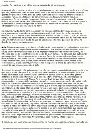 Confissão de Voltaire
espírita. Eu vos deixo o acreditar se essa apreciação foi-me risonha.
Uma revolução completa, um transtorno total ocorreu no meu organismo espírita, e professor
que fora, tornei-me o mais ardente aluno. Com a expansão intelectual que trazia comigo,
quanto progresso fiz! Minha alma se sentia iluminada e abraçada pelo amor divino; suas
aspirações rumo à imortalidade, de comprimidas que estavam, tomaram impulsos
gigantescos. Eu via o quanto meus erros foram grandes, e o quanto a reparação a fazer
deveria ser grande para expiar tudo o que fizera ou dissera, que pudera seduzir e enganar a
Humanidade. Como são magníficas essas lições da sabedoria e da beleza celestes! Elas
ultrapassam tudo o que imaginara na Terra.
Em resumo, vivi bastante para reconhecer, na minha existência terrestre, uma guerra
encarniçada entre o mundo e a minha natureza espiritual. Lamentei profundamente as
opiniões que promulguei e que deveram desencaminhar muitos do mundo; mas, ao mesmo
tempo, foi penetrado de gratidão pelo Criador, o infinitamente sábio, que eu me sinto haver
sido um instrumento com ajuda do qual os Espíritos dos homens puderam se portar na
direção do exame e do progresso.
Nota. Não acrescentaremos nenhuma reflexão nesta comunicação, da qual cada um apreciará
a profundeza e alta importância e onde se encontra toda a superioridade do gênio. Nunca
talvez um quadro mais grandioso e mais impressionante foi dado do mundo espírita, e da
influência das idéias terrestres sobre as idéias de além-túmulo. Na conversa que publicamos
no nosso último número, encontramos o mesmo fundo de pensamentos, embora menos
desenvolvidos e, sobretudo, menos poeticamente exprimidos. Aqueles que não se apegam
senão à forma dirão, sem dúvida, que não reconhecem o mesmo Espírito nessas duas
comunicações, e que a última, sobretudo, não lhes pareça à altura de Voltaire; de onde
concluirão que uma das duas não é dele.
Seguramente, quando nós o chamamos, ele não nos trouxe sua certidão de nascimento, mas
quem veja abaixo da superfície, será tocado pela identidade de vistas e de princípios que
existe entre essas duas comunicações, obtidas em épocas diversas, a uma tão grande
distância, e em línguas diferentes. Se o estilo não for o mesmo, não há contradição no
pensamento, e é o essencial. Mas se foi o mesmo Espírito que falou nessas duas
comunicações, por que foi tão explícito, tão poético numa, ao passo que foi tão lacônico, tão
vulgar na outra? Fora preciso não estudar os fenômenos espíritas para disso não se dar
conta. Isso prende-se à mesma causa que faz que o mesmo Espírito dê formosas poesias por
um médium, e não possa ditar um único verso por um outro. Conhecemos médiuns que não
são poetas, pelo menos do mundo, e que obtêm versos admiráveis, como há outros que
jamais aprenderam a desenhar e que fazem em desenho coisas maravilhosas. É necessário,
pois, reconhecer que, abstração feita das qualidades intelectuais, há nos médiuns aptidões
especiais que os tornam, para certos Espíritos, instrumentos mais ou menos flexíveis, mais
ou menos cômodos. Dizemos para certos Espíritos, porque os Espíritos têm também suas
preferências, fundadas sobre razões que nem sempre conhecemos; assim, o mesmo Espírito
será mais ou menos explícito, segundo o médium que lhe sirva de intérprete, e sobretudo
segundo o hábito que tem dele servir-se; porque é certo, por outro lado, que um Espírito que
se comunica freqüentemente pela mesma pessoa o faz com maior facilidade que aquele que
vem pela primeira vez. O impulso do pensamento, portanto, pode ser entravado por uma
multidão de causas, mas quando é o mesmo Espírito, o fundo do pensamento é o mesmo,
embora a forma seja diferente, e o observador um pouco atento reconhece-lo-á facilmente
em certos traços característicos. Narraremos, a esse respeito, o fato seguinte:
O Espírito de um soberano, que desempenhou no mundo um papel importante, chamado em
http://www.espirito.org.br/portal/codificacao/re/1859/09b-confissao-de-voltaire.html (4 of 5)7/4/2004 09:11:23
 