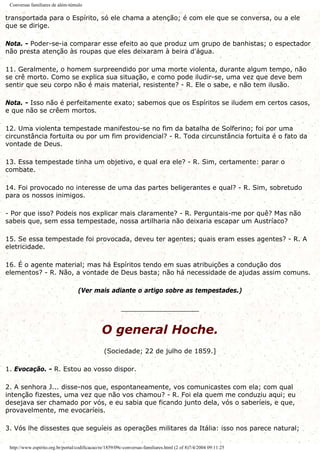 Conversas familiares de além-túmulo
transportada para o Espírito, só ele chama a atenção; é com ele que se conversa, ou a ele
que se dirige.
Nota. - Poder-se-ia comparar esse efeito ao que produz um grupo de banhistas; o espectador
não presta atenção às roupas que eles deixaram à beira d'água.
11. Geralmente, o homem surpreendido por uma morte violenta, durante algum tempo, não
se crê morto. Como se explica sua situação, e como pode iludir-se, uma vez que deve bem
sentir que seu corpo não é mais material, resistente? - R. Ele o sabe, e não tem ilusão.
Nota. - Isso não é perfeitamente exato; sabemos que os Espíritos se iludem em certos casos,
e que não se crêem mortos.
12. Uma violenta tempestade manifestou-se no fim da batalha de Solferino; foi por uma
circunstância fortuita ou por um fim providencial? - R. Toda circunstância fortuita é o fato da
vontade de Deus.
13. Essa tempestade tinha um objetivo, e qual era ele? - R. Sim, certamente: parar o
combate.
14. Foi provocado no interesse de uma das partes beligerantes e qual? - R. Sim, sobretudo
para os nossos inimigos.
- Por que isso? Podeis nos explicar mais claramente? - R. Perguntais-me por quê? Mas não
sabeis que, sem essa tempestade, nossa artilharia não deixaria escapar um Austríaco?
15. Se essa tempestade foi provocada, deveu ter agentes; quais eram esses agentes? - R. A
eletricidade.
16. É o agente material; mas há Espíritos tendo em suas atribuições a condução dos
elementos? - R. Não, a vontade de Deus basta; não há necessidade de ajudas assim comuns.
(Ver mais adiante o artigo sobre as tempestades.)
___________________
O general Hoche.
(Sociedade; 22 de julho de 1859.]
1. Evocação. - R. Estou ao vosso dispor.
2. A senhora J... disse-nos que, espontaneamente, vos comunicastes com ela; com qual
intenção fizestes, uma vez que não vos chamou? - R. Foi ela quem me conduziu aqui; eu
desejava ser chamado por vós, e eu sabia que ficando junto dela, vós o saberíeis, e que,
provavelmente, me evocaríeis.
3. Vós lhe dissestes que seguíeis as operações militares da Itália: isso nos parece natural;
http://www.espirito.org.br/portal/codificacao/re/1859/09c-conversas-familiares.html (2 of 8)7/4/2004 09:11:25
 