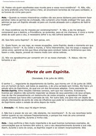 Conversas familiares de além-túmulo
18. Postes vós quem escolhestes esse mundo para a vossa nova existência? - R. Não, não;
eu teria preferido uma Terra calma e feliz; ali encontrarei torrentes de mal para combater, e
os furores do crime para punir.
Nota. - Quando os nossos missionários cristãos vão aos povos bárbaros para tentarem fazer
penetrar neles os germes da civilização, não cumprem uma missão análoga? Por que, pois,
admirar-se que um Espírito elevado vá para um mundo atrasado com o objetivo de fazê-lo
avançar?
19. Essa existência vos foi imposta por constrangimento? - R. Não, a ela me obriguei;
compreendi que o destino, a Providência, se quiserdes, para ali me chamava; é como a morte
antes de subir para o céu; é necessário sofrer e eu não sofrerá bastante, ai de mim!
20. Sois feliz como Espírito? - R. Sem penas, sim.
21. Quais foram, eu vos rogo, as vossas ocupações, como Espírito, desde o momento em que
deixastes a Terra? - R. Eu visitei o mundo, a Terra inteiramente; isso me exigiu o espaço de
vários anos; aprendi as leis que Deus emprega para conduzir todos os fenômenos que nela
fazem a vida; depois, procedi do mesmo modo com várias esferas.
22. Nós vos agradecemos por consentir em vir ao nosso chamado. - R. Adeus; não me
tomareis a ver.
__________________
Morte de um Espírita.
(Sociedade, 8 de julho de 1859).
O senhor J..., negociante do departamento da Sarthe, que morreu em 15 de junho de 1859,
era um homem de bem, sob todos os aspectos, e de uma caridade sem limites. Ele fizera um
estudo sério do Espiritismo, do qual era um dos fervorosos adeptos. Como assinante da
Revista Espírita, tinha relações indiretas conosco, sem que nos víssemos. Evocando-o,
tivemos por objetivo não somente responder ao desejo de seus parentes e de seus amigos,
mas de dar-lhe pessoalmente um testemunho de nossa simpatia, e agradecer-lhe pelas
coisas corteses que havia dito e pensado de nós. Por outro lado, era para nós um objeto de
estudo interessante do ponto de vista da influência que pode ter o conhecimento aprofundado
do Espiritismo sobre o estado da alma depois da morte.
1. Evocação. - R. Estou aqui há algum tempo.
2. Não tive o prazer de vos ver; não obstante, me reconheceis? - R. Eu vos reconheço tanto
melhor quanto se vos visitasse freqüentemente, e porque tive mais de uma conversa
convosco, como Espírito, durante a minha vida.
Nota. - Isso confirma o fato muito importante e do qual tivemos numerosos exemplos, de
comunicações que os homens têm entre si, com o seu desconhecimento durante a sua vida.
Assim, durante o sono do corpo, os Espíritos viajam e se visitam reciprocamente. Eles
http://www.espirito.org.br/portal/codificacao/re/1859/09c-conversas-familiares.html (4 of 8)7/4/2004 09:11:25
 