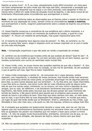 Conversas familiares de além-túmulo
Espírito se achou livre? - R. É, eu creio, pessoalmente muito difícil encontrar um meio para
vos fazer compreender de outro modo que não haja sido feito, comparando a sensação que
se experimenta ao despertar que se segue a um sono profundo; esse despertar é mais ou
menos lento e difícil em razão direta da situação moral do Espírito, e não deixa nunca de ser
fortemente influenciado pelas circunstâncias que acompanham a morte.
Nota. - Isto está conforme todas as observações que se fizeram sobre o estado do Espírito no
momento da sua separação do corpo; sempre vimos as circunstâncias morais e materiais,
que acompanham a morte, reagirem poderosamente sobre o estado do Espírito nos primeiros
momentos.
13. Vosso Espírito conservou a consciência de sua existência até o último momento, e a
recobrou imediatamente? Houve um momento de ausência de lucidez, e qual foi a sua
duração? - R. Houve um instante de perturbação, mas quase inapreciável para mim.
14. O instante do despertar teve alguma coisa de penoso? - R. Não, ao contrário; eu me
sentia, se posso falar assim, alegre e disposto como se tivesse respirado um ar puro à saída
de uma sala enfumaçada.
Nota. - Comparação engenhosa e que não pode ser senão a expressão da verdade.
15. Lembrai-vos da existência que tivestes antes da que acabais de deixar? Qual foi ela? - R.
Eu me lembro como melhor se pode. Fui um bom servidor junto de um bom mestre, que me
recebeu juntamente com outros na reentrada neste mundo feliz.
16. Vosso irmão, creio, se ocupa menos das questões espíritas do que não o fazíeis? - R. Sim,
eu farei de modo que ele as tome mais no coração, se isso me for permitido. Se ele soubesse
o que se ganha com isso, ligar-lhe-ia maior importância.
17. Vosso irmão encarregou o senhor B... de comunicar-me o vosso decesso; ambos
esperam, com impaciência, o resultado de nossa conversa; mas ficarão ainda mais sensíveis
com uma lembrança direta de vossa parte, se quiserdes encarregar-me de algumas palavras
para eles, ou para outras pessoas que vos lamentam. - R. Eu lhes diria, por vosso intermédio,
o que lhes diria eu mesmo, mas temo muito não ter mais influência junto de alguns entre
eles do que tive outras vezes; entretanto, eu os conjuro, em meu nome e daqueles de seus
amigos, que eu vejo, de refletirem, e de estudarem seriamente essa grave questão do
Espiritismo, não fosse senão pelos recursos que ela dá para passar por esse momento tão
temido da maioria, e tão pouco temível para aquele que se preparou para avançar pelo
estudo do futuro e da prática do bem. Dizei-lhes que estou sempre com eles, no meio deles,
que os vejo, e que ficaria feliz se suas disposições lhes assegurarem, no mundo que estou,
um lugar do qual não terão senão que se felicitarem. Dizei-o, sobretudo ao meu irmão, cuja
felicidade é meu voto mais caro, e de quem eu não me esqueço, embora eu esteja mais feliz.
18. A simpatia que quisestes me testemunhar durante a vossa vida, sem me ver, faz-me
esperar que nos reconheceremos facilmente quando me encontrar entre vós; e até lá ficaria
feliz se quisésseis me assistir nos trabalhos que me restam a fazer para cumprir a minha
tarefa. - R. Vós me julgais muito favoravelmente; entretanto, convencei-vos de que, se vos
posso ser de alguma utilidade, não deixarei de fazê-lo, talvez mesmo sem que disso
suspeiteis.
19. Nós vos agradecemos em consentir vir ao nosso chamado, e pelas explicações instrutivas
http://www.espirito.org.br/portal/codificacao/re/1859/09c-conversas-familiares.html (6 of 8)7/4/2004 09:11:25
 