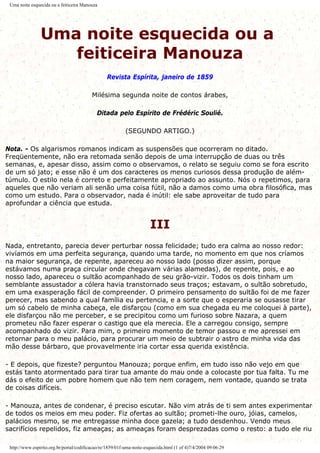 Uma noite esquecida ou a feiticeira Manouza
Uma noite esquecida ou a
feiticeira Manouza
Revista Espírita, janeiro de 1859
Milésima segunda noite de contos árabes,
Ditada pelo Espírito de Frédéric Soulié.
(SEGUNDO ARTIGO.)
Nota. - Os algarismos romanos indicam as suspensões que ocorreram no ditado.
Freqüentemente, não era retomada senão depois de uma interrupção de duas ou três
semanas, e, apesar disso, assim como o observamos, o relato se seguiu como se fora escrito
de um só jato; e esse não é um dos caracteres os menos curiosos dessa produção de além-
túmulo. O estilo nela é correto e perfeitamente apropriado ao assunto. Nós o repetimos, para
aqueles que não veriam ali senão uma coisa fútil, não a damos como uma obra filosófica, mas
como um estudo. Para o observador, nada é inútil: ele sabe aproveitar de tudo para
aprofundar a ciência que estuda.
III
Nada, entretanto, parecia dever perturbar nossa felicidade; tudo era calma ao nosso redor:
vivíamos em uma perfeita segurança, quando uma tarde, no momento em que nos críamos
na maior segurança, de repente, apareceu ao nosso lado (posso dizer assim, porque
estávamos numa praça circular onde chegavam várias alamedas), de repente, pois, e ao
nosso lado, apareceu o sultão acompanhado de seu grão-vizir. Todos os dois tinham um
semblante assustador a cólera havia transtornado seus traços; estavam, o sultão sobretudo,
em uma exasperação fácil de compreender. O primeiro pensamento do sultão foi de me fazer
perecer, mas sabendo a qual família eu pertencia, e a sorte que o esperaria se ousasse tirar
um só cabelo de minha cabeça, ele disfarçou (como em sua chegada eu me coloquei à parte),
ele disfarçou não me perceber, e se precipitou como um furioso sobre Nazara, a quem
prometeu não fazer esperar o castigo que ela merecia. Ele a carregou consigo, sempre
acompanhado do vizir. Para mim, o primeiro momento de temor passou e me apressei em
retornar para o meu palácio, para procurar um meio de subtrair o astro de minha vida das
mão desse bárbaro, que provavelmente iria cortar essa querida existência.
- E depois, que fizeste? perguntou Manouza; porque enfim, em tudo isso não vejo em que
estás tanto atormentado para tirar tua amante do mau onde a colocaste por tua falta. Tu me
dás o efeito de um pobre homem que não tem nem coragem, nem vontade, quando se trata
de coisas difíceis.
- Manouza, antes de condenar, é preciso escutar. Não vim atrás de ti sem antes experimentar
de todos os meios em meu poder. Fiz ofertas ao sultão; prometi-lhe ouro, jóias, camelos,
palácios mesmo, se me entregasse minha doce gazela; a tudo desdenhou. Vendo meus
sacrifícios repelidos, fiz ameaças; as ameaças foram desprezadas como o resto: a tudo ele riu
http://www.espirito.org.br/portal/codificacao/re/1859/01f-uma-noite-esquecida.html (1 of 4)7/4/2004 09:06:29
 