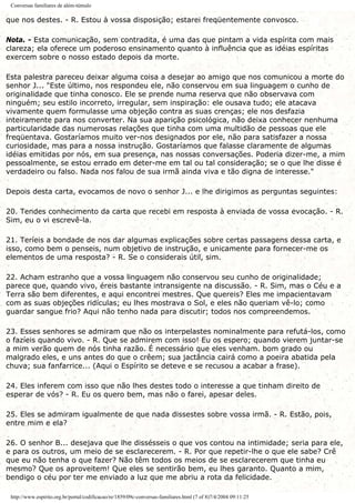 Conversas familiares de além-túmulo
que nos destes. - R. Estou à vossa disposição; estarei freqüentemente convosco.
Nota. - Esta comunicação, sem contradita, é uma das que pintam a vida espírita com mais
clareza; ela oferece um poderoso ensinamento quanto à influência que as idéias espíritas
exercem sobre o nosso estado depois da morte.
Esta palestra pareceu deixar alguma coisa a desejar ao amigo que nos comunicou a morte do
senhor J... "Este último, nos respondeu ele, não conservou em sua linguagem o cunho de
originalidade que tinha conosco. Ele se prende numa reserva que não observava com
ninguém; seu estilo incorreto, irregular, sem inspiração: ele ousava tudo; ele atacava
vivamente quem formulasse uma objeção contra as suas crenças; ele nos desfazia
inteiramente para nos converter. Na sua aparição psicológica, não deixa conhecer nenhuma
particularidade das numerosas relações que tinha com uma multidão de pessoas que ele
freqüentava. Gostaríamos muito ver-nos designados por ele, não para satisfazer a nossa
curiosidade, mas para a nossa instrução. Gostaríamos que falasse claramente de algumas
idéias emitidas por nós, em sua presença, nas nossas conversações. Poderia dizer-me, a mim
pessoalmente, se estou errado em deter-me em tal ou tal consideração; se o que lhe disse é
verdadeiro ou falso. Nada nos falou de sua irmã ainda viva e tão digna de interesse."
Depois desta carta, evocamos de novo o senhor J... e lhe dirigimos as perguntas seguintes:
20. Tendes conhecimento da carta que recebi em resposta à enviada de vossa evocação. - R.
Sim, eu o vi escrevê-la.
21. Teríeis a bondade de nos dar algumas explicações sobre certas passagens dessa carta, e
isso, como bem o penseis, num objetivo de instrução, e unicamente para fornecer-me os
elementos de uma resposta? - R. Se o considerais útil, sim.
22. Acham estranho que a vossa linguagem não conservou seu cunho de originalidade;
parece que, quando vivo, éreis bastante intransigente na discussão. - R. Sim, mas o Céu e a
Terra são bem diferentes, e aqui encontrei mestres. Que quereis? Eles me impacientavam
com as suas objeções ridículas; eu lhes mostrava o Sol, e eles não queriam vê-lo; como
guardar sangue frio? Aqui não tenho nada para discutir; todos nos compreendemos.
23. Esses senhores se admiram que não os interpelastes nominalmente para refutá-los, como
o fazíeis quando vivo. - R. Que se admirem com isso! Eu os espero; quando vierem juntar-se
a mim verão quem de nós tinha razão. É necessário que eles venham. bom grado ou
malgrado eles, e uns antes do que o crêem; sua jactância cairá como a poeira abatida pela
chuva; sua fanfarrice... (Aqui o Espírito se deteve e se recusou a acabar a frase).
24. Eles inferem com isso que não lhes destes todo o interesse a que tinham direito de
esperar de vós? - R. Eu os quero bem, mas não o farei, apesar deles.
25. Eles se admiram igualmente de que nada dissestes sobre vossa irmã. - R. Estão, pois,
entre mim e ela?
26. O senhor B... desejava que lhe dissésseis o que vos contou na intimidade; seria para ele,
e para os outros, um meio de se esclarecerem. - R. Por que repetir-lhe o que ele sabe? Crê
que eu não tenha o que fazer? Não têm todos os meios de se esclarecerem que tinha eu
mesmo? Que os aproveitem! Que eles se sentirão bem, eu lhes garanto. Quanto a mim,
bendigo o céu por ter me enviado a luz que me abriu a rota da felicidade.
http://www.espirito.org.br/portal/codificacao/re/1859/09c-conversas-familiares.html (7 of 8)7/4/2004 09:11:25
 