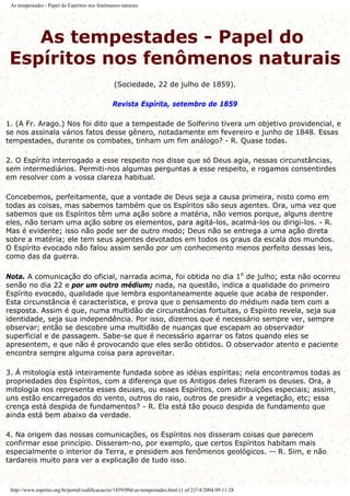 As tempestades - Papel do Espíritos nos fenômenos naturais
As tempestades - Papel do
Espíritos nos fenômenos naturais
(Sociedade, 22 de julho de 1859).
Revista Espírita, setembro de 1859
1. (A Fr. Arago.) Nos foi dito que a tempestade de Solferino tivera um objetivo providencial, e
se nos assinala vários fatos desse gênero, notadamente em fevereiro e junho de 1848. Essas
tempestades, durante os combates, tinham um fim análogo? - R. Quase todas.
2. O Espírito interrogado a esse respeito nos disse que só Deus agia, nessas circunstâncias,
sem intermediários. Permiti-nos algumas perguntas a esse respeito, e rogamos consentirdes
em resolver com a vossa clareza habitual.
Concebemos, perfeitamente, que a vontade de Deus seja a causa primeira, nisto como em
todas as coisas, mas sabemos também que os Espíritos são seus agentes. Ora, uma vez que
sabemos que os Espíritos têm uma ação sobre a matéria, não vemos porque, alguns dentre
eles, não teriam uma ação sobre os elementos, para agitá-los, acalmá-los ou dirigi-los. - R.
Mas é evidente; isso não pode ser de outro modo; Deus não se entrega a uma ação direta
sobre a matéria; ele tem seus agentes devotados em todos os graus da escala dos mundos.
O Espírito evocado não falou assim senão por um conhecimento menos perfeito dessas leis,
como das da guerra.
Nota. A comunicação do oficial, narrada acima, foi obtida no dia 1º de julho; esta não ocorreu
senão no dia 22 e por um outro médium; nada, na questão, indica a qualidade do primeiro
Espírito evocado, qualidade que lembra espontaneamente aquele que acaba de responder.
Esta circunstância é característica, e prova que o pensamento do médium nada tem com a
resposta. Assim é que, numa multidão de circunstâncias fortuitas, o Espírito revela, seja sua
identidade, seja sua independência. Por isso, dizemos que é necessário sempre ver, sempre
observar; então se descobre uma multidão de nuanças que escapam ao observador
superficial e de passagem. Sabe-se que é necessário agarrar os fatos quando eles se
apresentem, e que não é provocando que eles serão obtidos. O observador atento e paciente
encontra sempre alguma coisa para aproveitar.
3. Á mitologia está inteiramente fundada sobre as idéias espíritas; nela encontramos todas as
propriedades dos Espíritos, com a diferença que os Antigos deles fizeram os deuses. Ora, a
mitologia nos representa esses deuses, ou esses Espíritos, com atribuições especiais; assim,
uns estão encarregados do vento, outros do raio, outros de presidir a vegetação, etc; essa
crença está despida de fundamentos? - R. Ela está tão pouco despida de fundamento que
ainda está bem abaixo da verdade.
4. Na origem das nossas comunicações, os Espíritos nos disseram coisas que parecem
confirmar esse princípio. Disseram-no, por exemplo, que certos Espíritos habitam mais
especialmente o interior da Terra, e presidem aos fenômenos geológicos. -- R. Sim, e não
tardareis muito para ver a explicação de tudo isso.
http://www.espirito.org.br/portal/codificacao/re/1859/09d-as-tempestades.html (1 of 2)7/4/2004 09:11:28
 