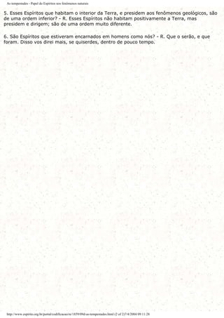 As tempestades - Papel do Espíritos nos fenômenos naturais
5. Esses Espíritos que habitam o interior da Terra, e presidem aos fenômenos geológicos, são
de uma ordem inferior? - R. Esses Espíritos não habitam positivamente a Terra, mas
presidem e dirigem; são de uma ordem muito diferente.
6. São Espíritos que estiveram encarnados em homens como nós? - R. Que o serão, e que
foram. Disso vos direi mais, se quiserdes, dentro de pouco tempo.
http://www.espirito.org.br/portal/codificacao/re/1859/09d-as-tempestades.html (2 of 2)7/4/2004 09:11:28
 