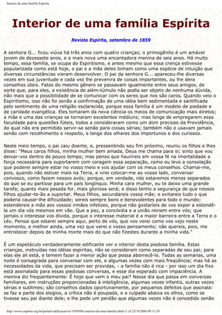 Interior de uma família Espírita
Interior de uma família Espírita
Revista Espírita, setembro de 1859
A senhora G... ficou viúva há três anos com quatro crianças; o primogênito é um amável
jovem de dezessete anos, e a mais nova uma encantadora menina de seis anos. Há muito
tempo, essa família, se ocupa do Espiritismo, e antes mesmo que essa crença estivesse
popularizada como está hoje, o pai e a mãe deles tinham como uma espécie de intuição que
diversas circunstâncias vieram desenvolver. O pai da senhora G... apareceu-lhe diversas
vezes em sua juventude e cada vez lhe prevenira de coisas importantes, ou lhe dera
conselhos úteis. Fatos do mesmo gênero se passavam igualmente entre seus amigos, de
sorte que, para eles, a existência de além-túmulo não podia ser objeto de nenhuma dúvida,
não mais que a possibilidade de se comunicar com os seres que nos são caros. Quando veio o
Espiritismo, isso não foi senão a confirmação de uma idéia bem sedimentada e santificada
pelo sentimento de uma religião esclarecida, porque essa família é um modelo de piedade e
de caridade evangélica. Eles tomaram da nova ciência os meios de comunicação mais diretos;
a mãe e uma das crianças se tornaram excelentes médiuns; mas longe de empregarem essa
faculdade para questões fúteis, todos a consideraram como um dom precioso da Providência,
do qual não era permitido servir-se senão para coisas sérias; também não o usavam jamais
senão com recolhimento e respeito, e longe dos olhares dos importunos e dos curiosos.
Neste meio tempo, o pai caiu doente, e, pressentindo seu fim próximo, reuniu os filhos e lhes
disse: "Meus caros filhos, minha mulher bem amada, Deus me chama para si; sinto que vou
deixar-vos dentro de pouco tempo; mas penso que haurireis em vossa fé na imortalidade a
força necessária para suportarem com coragem essa separação, como eu levo a consolação
que poderei sempre estar no vosso meio e vos ajudar com os meus conselhos. Chamai-me,
pois, quando não estiver mais na Terra, e virei colocar-me ao vosso lado, conversar
convosco, como fazem nossos avós; porque, em verdade, nós estaremos menos separados
do que se eu partisse para um país longínquo. Minha cara mulher, eu te deixo uma grande
tarefa; quanto mais pesada for, mais gloriosa será; e disso tenho a segurança de que nossos
filhos ajudar-te-ão a suportar. Meus filhos, secundareis vossa mãe; e evitareis tudo o que
poderia causar-lhe dificuldade; sereis sempre bons e benevolentes para todo o mundo;
estendereis a mão aos vossos irmãos infelizes, porque não gostaríeis de vos expor a estendê-
la um dia vós mesmos em vão. Que a paz, a concórdia e a união reinem entre vós; que
jamais o interesse vos divida, porque o interesse material é a maior barreira entre a Terra e o
céu. Pensai que estarei sempre aqui, perto de vós, que vos verei como vos vejo neste
momento, e melhor ainda, uma vez que verei o vosso pensamento; não quereis, pois, me
entristecer depois de minha morte mais do que não fizestes durante a minha vida."
É um espetáculo verdadeiramente edificante ver o interior desta piedosa família. Estas
crianças, instruídas nas idéias espíritas, não se consideram como separadas de seu pai; para
elas ele ali está, e temem fazer a menor ação que possa aborrecê-lo. Todas as semanas, uma
noite é consagrada para conversar com ele, e algumas vezes com mais freqüência; mas há as
necessidades da vida, que precisam ser providas, - a família não é rica - por isso um dia fixo
está assinalado para essas piedosas conversas, e esse dia esperado com impaciência. A
menina diz freqüentemente: É hoje que vem o meu pai? Nesse dia que passa em conversas
familiares, em instruções proporcionadas à inteligência, algumas vezes infantis, outras vezes
sérias e sublimes; são conselhos dados oportunamente, por pequenos defeitos que assinala:
se faz a parte dos elogios, a crítica não é poupada, e o culpado abaixa os olhos, como se
tivesse seu pai diante dele; e lhe pede um perdão que algumas vezes não é concedido senão
http://www.espirito.org.br/portal/codificacao/re/1859/09e-interior-de-uma-familia.html (1 of 2)7/4/2004 09:11:29
 