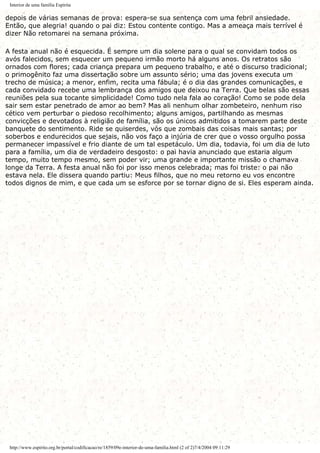 Interior de uma família Espírita
depois de várias semanas de prova: espera-se sua sentença com uma febril ansiedade.
Então, que alegria! quando o pai diz: Estou contente contigo. Mas a ameaça mais terrível é
dizer Não retomarei na semana próxima.
A festa anual não é esquecida. É sempre um dia solene para o qual se convidam todos os
avós falecidos, sem esquecer um pequeno irmão morto há alguns anos. Os retratos são
ornados com flores; cada criança prepara um pequeno trabalho, e até o discurso tradicional;
o primogênito faz uma dissertação sobre um assunto sério; uma das jovens executa um
trecho de música; a menor, enfim, recita uma fábula; é o dia das grandes comunicações, e
cada convidado recebe uma lembrança dos amigos que deixou na Terra. Que belas são essas
reuniões pela sua tocante simplicidade! Como tudo nela fala ao coração! Como se pode dela
sair sem estar penetrado de amor ao bem? Mas ali nenhum olhar zombeteiro, nenhum riso
cético vem perturbar o piedoso recolhimento; alguns amigos, partilhando as mesmas
convicções e devotados à religião de família, são os únicos admitidos a tomarem parte deste
banquete do sentimento. Ride se quiserdes, vós que zombais das coisas mais santas; por
soberbos e endurecidos que sejais, não vos faço a injúria de crer que o vosso orgulho possa
permanecer impassível e frio diante de um tal espetáculo. Um dia, todavia, foi um dia de luto
para a família, um dia de verdadeiro desgosto: o pai havia anunciado que estaria algum
tempo, muito tempo mesmo, sem poder vir; uma grande e importante missão o chamava
longe da Terra. A festa anual não foi por isso menos celebrada; mas foi triste: o pai não
estava nela. Ele dissera quando partiu: Meus filhos, que no meu retorno eu vos encontre
todos dignos de mim, e que cada um se esforce por se tornar digno de si. Eles esperam ainda.
http://www.espirito.org.br/portal/codificacao/re/1859/09e-interior-de-uma-familia.html (2 of 2)7/4/2004 09:11:29
 