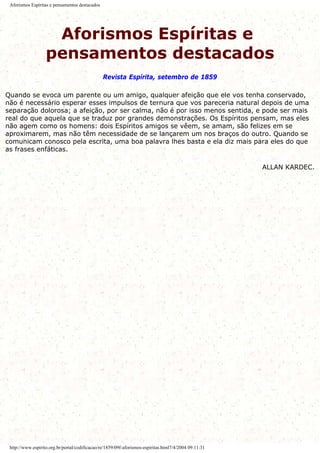 Aforismos Espíritas e pensamentos destacados
Aforismos Espíritas e
pensamentos destacados
Revista Espírita, setembro de 1859
Quando se evoca um parente ou um amigo, qualquer afeição que ele vos tenha conservado,
não é necessário esperar esses impulsos de ternura que vos pareceria natural depois de uma
separação dolorosa; a afeição, por ser calma, não é por isso menos sentida, e pode ser mais
real do que aquela que se traduz por grandes demonstrações. Os Espíritos pensam, mas eles
não agem como os homens: dois Espíritos amigos se vêem, se amam, são felizes em se
aproximarem, mas não têm necessidade de se lançarem um nos braços do outro. Quando se
comunicam conosco pela escrita, uma boa palavra lhes basta e ela diz mais para eles do que
as frases enfáticas.
ALLAN KARDEC.
http://www.espirito.org.br/portal/codificacao/re/1859/09f-aforismos-espiritas.html7/4/2004 09:11:31
 