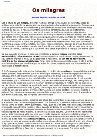 Os milagres
Os milagres
Revista Espírita, outubro de 1859
Sob o título de Um milagre, o senhor Mathieu, antigo farmacêutico do exército, acaba de
publicar uma relação de vários fatos de escrita direta, dos quais foi testemunha. Tendo esses
fatos se produzido em circunstâncias quase idênticas às dos fatos que reportamos no nosso
número de agosto, e nada apresentando de mais caracterizado, não os relataremos,
unicamente os mencionaremos para mostrar que os fenômenos espíritas não são um
privilégio exclusivo, e para aproveitar esta ocasião para felicitar o senhor Mathieu pelo zelo
que coloca em propagá-los. Várias outras pequenas brochuras, e artigos do mesmo autor, em
diversos jornais, são a prova disso. O senhor Mathieu é um homem de ciência, que passou,
como tantos outros, e como nós próprio, pela fileira da incredulidade; mas teve que ceder à
evidência, porque, contra os fatos, é preciso, necessariamente, abaixar as armas. Permitimo-
nos somente criticar o título que ele deu à sua última publicação, e não se trata aqui de um
sofisma de nomes, cremos que a coisa tem uma certa importância e merece um exame sério.
Na sua acepção primitiva, e pela sua etimologia, a palavra milagre significa coisa
extraordinária, coisa admirável de ver, mas essa palavra, como tantas outras, desviou-se de
seu sentido original e, hoje, se diz (segundo a Academia) de um ato do poder divino,
contrário às leis comuns da Natureza. Tal é, com efeito, a sua acepção usual, e não é senão
por comparação e por metáfora que se aplica às coisas vulgares, que nos surpreendem, e
cuja causa é desconhecida.
O fenômeno narrado pelo senhor Mathieu tem o caráter de um milagre, no verdadeiro sentido
dessa palavra? Seguramente que não. O milagre, dissemos, é uma derrogação das leis da
Natureza De modo algum temos em vista examinar se Deus julgou útil, em certas
circunstâncias, derrogar as leis estabelecidas por ele mesmo: nosso objetivo é unicamente
demonstrar que o fato da escrita direta, por extraordinário que ele seja, não derrogando de
nenhum modo essas leis, não tem nenhum caráter miraculoso. O milagre não se explica; a
escrita direta, ao contrário, se explica do modo mais racional, como se pôde ver pelo nosso
artigo sobre esse assunto. Não é, pois, um milagre, mas um simples fenômeno que tem a sua
razão de ser nas leis gerais. O milagre tem, ainda, um outro caráter: é o de ser insólito e
isolado. Ora, desde o momento em que um fato se reproduz, por assim dizer, à vontade, e
por diversas pessoas, isso não pode ser um milagre.
A ciência faz, todos os dias, milagres aos olhos dos ignorantes: eis porque, outrora, aqueles
que sabiam mais do que o vulgo passavam por feiticeiros; e, como acreditavam que toda a
ciência vinha do diabo, eram queimados. Hoje, quando já se está mais civilizado, contenta-se
em mandá-los às Petites Maisons; aliás, quando se deixou os inventores morrerem de fome,
erguem-lhes estátuas, e são proclamados benfeitores da Humanidade. Mas deixemos essas
tristes páginas de nossa história, e voltemos ao nosso assunto. Que um homem, realmente
morto, seja chamado à vida por uma intervenção divina, ai está um verdadeiro milagre,
porque é contrário às leis da Natureza. Mas se esse homem não tem senão as aparências da
morte, se ainda nele resta vitalidade latente, e que a ciência ou uma ação magnética venha a
reanimá-lo, para as pessoas esclarecidas, é um simples fenômeno natural; mas, aos olhos do
vulgo ignorante, o fato passará como miraculoso, e o autor será perseguido a pedradas ou
venerado, segundo o caráter dos indivíduos. Se no meio de certos campos um físico lançar
um papagaio elétrico e fizer cair o raio sobre uma árvore, esse novo Prometeu será,
http://www.espirito.org.br/portal/codificacao/re/1859/10a-os-milagres.html (1 of 3)7/4/2004 09:11:34
 