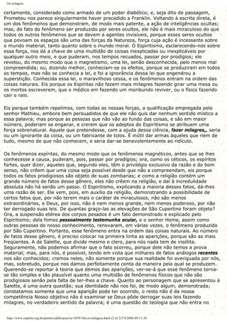 Os milagres
certamente, considerado como armado de um poder diabólico; e, seja dito de passagem,
Prometeu nos parece singularmente haver precedido a Franklin. Voltando à escrita direta, é
um dos fenômenos que demonstram, de modo mais patente, a ação de inteligências ocultas;
mas, do fato do fenômeno ser produzido por seres ocultos, ele não é mais miraculoso do que
todos os outros fenômenos que se devem a agentes invisíveis, porque esses seres ocultos
que povoam os espaços são uma das forças da Natureza, força cuja ação é incessante sobre
o mundo material, tanto quanto sobre o mundo moral. O Espiritismo, esclarecendo-nos sobre
essa força, nos dá a chave de uma multidão de coisas inexplicadas ou inexplicáveis por
qualquer outro meio, e que puderam, nos tempos recuados, passar por prodígios; ele
revelou, do mesmo modo que o magnetismo, uma lei, senão desconhecida, pelo menos mal
compreendida; ou, dizendo melhor, conheciam-se os efeitos, porque se produziram em todos
os tempos, mas não se conhecia a lei, e foi a ignorância dessa lei que engendrou a
superstição. Conhecida essa lei, o maravilhoso cessa, e os fenômenos entram na ordem das
coisas naturais. Eis porque os Espíritas não fazem mais milagres fazendo girar uma mesa ou
os mortos escreverem, que o médico em fazendo um moribundo reviver, ou o físico fazendo
cair o raio.
Eis porque também repelimos, com todas as nossas forças, a qualificação empregada pelo
senhor Mathieu, embora bem persuadidos de que ele não quis dar nenhum sentido místico a
essa palavra; mas porque as pessoas que não vão ao fundo das coisas, e são em maior
número, poderiam se enganar, e crerem que os adeptos do Espiritismo se atribuem uma
força sobrenatural. Aquele que pretendesse, com a ajuda dessa ciência, fazer milagres,, seria
ou um ignorante da coisa, ou um fabricante de tolos. É inútil dar armas àqueles que riem de
tudo, mesmo do que não conhecem, e seria dar-se benevolentemente ao ridículo.
Os fenômenos espíritas, do mesmo modo que os fenômenos magnéticos, antes que se lhes
conhecesse a causa, puderam, pois, passar por prodígios; ora, como os céticos, os espíritos
fortes, quer dizer, aqueles que, segundo eles, têm o privilégio exclusivo da razão e do bom
senso, não crêem que uma coisa seja possível desde que não a compreendam, eis porque
todos os fatos prodigiosos são objeto de suas zombarias; e como a religião contém um
grande número de fatos desse gênero, eles não crêem na religião, e daí à incredulidade
absoluta não há senão um passo. O Espiritismo, explicando a maioria desses fatos, dá-lhes
uma razão de ser. Ele vem, pois, em auxílio da religião, demonstrando a possibilidade de
certos fatos que, por não terem mais o caráter de miraculosos, não são menos
extraordinários, e Deus, por isso, não é nem menos grande, nem menos poderoso, por não
ter derrogado suas leis. De quantas graço-las as elevações de São Cupertino foram objeto?
Ora, a suspensão etérea dos corpos pesados é um fato demonstrado e explicado pelo
Espiritismo; dela fomos pessoalmente testemunha ocular, e o senhor Home, assim como
outras pessoas do nosso conhecimento, renovaram, em várias vezes, o fenômeno produzido
por São Cupertino. Portanto, esse fenômeno entra na ordem das coisas naturais. Ao número
de fatos desse gênero, é preciso colocar na primeira linha as aparições, porque são as mais
freqüentes. A de Salette, que divide mesmo o clero, para nós nada tem de insólita.
Seguramente, não podemos afirmar que o fato ocorreu, porque dele não temos a prova
material; mas, para nós, é possível, tendo em vista que milhares de fatos análogos recentes
nos são conhecidos; cremos neles, não somente porque sua realidade foi averiguada por nós,
mas, sobretudo, porque nos damos perfeitamente conta da maneira pela qual se produzem.
Querendo-se reportar à teoria que demos das aparições, ver-se-á que esse fenômeno torna-
se tão simples e tão plausível quanto uma multidão de fenômenos físicos que não são
prodigiosos senão pela falta de ter-lhes a chave. Quanto ao personagem que se apresentou à
Salette, é uma outra questão; sua identidade não nos foi, de modo algum, demonstrada;
constatamos somente que uma aparição pode ter ocorrido, o resto não é da nossa
competência Nosso objetivo não é examinar se Deus pôde derrogar suas leis fazendo
milagres, no verdadeiro sentido da palavra; é uma questão de teologia que não entra no
http://www.espirito.org.br/portal/codificacao/re/1859/10a-os-milagres.html (2 of 3)7/4/2004 09:11:34
 