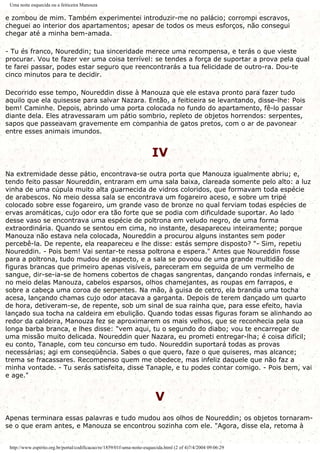 Uma noite esquecida ou a feiticeira Manouza
e zombou de mim. Também experimentei introduzir-me no palácio; corrompi escravos,
cheguei ao interior dos apartamentos; apesar de todos os meus esforços, não consegui
chegar até a minha bem-amada.
- Tu és franco, Noureddin; tua sinceridade merece uma recompensa, e terás o que vieste
procurar. Vou te fazer ver uma coisa terrível: se tendes a força de suportar a prova pela qual
te farei passar, podes estar seguro que reencontrarás a tua felicidade de outro-ra. Dou-te
cinco minutos para te decidir.
Decorrido esse tempo, Noureddin disse à Manouza que ele estava pronto para fazer tudo
aquilo que ela quisesse para salvar Nazara. Então, a feiticeira se levantando, disse-lhe: Pois
bem! Caminhe. Depois, abrindo uma porta colocada no fundo do apartamento, fê-lo passar
diante dela. Eles atravessaram um pátio sombrio, repleto de objetos horrendos: serpentes,
sapos que passeavam gravemente em companhia de gatos pretos, com o ar de pavonear
entre esses animais imundos.
IV
Na extremidade desse pátio, encontrava-se outra porta que Manouza igualmente abriu; e,
tendo feito passar Noureddin, entraram em uma sala baixa, clareada somente pelo alto: a luz
vinha de uma cúpula muito alta guarnecida de vidros coloridos, que formavam toda espécie
de arabescos. No meio dessa sala se encontrava um fogareiro aceso, e sobre um tripé
colocado sobre esse fogareiro, um grande vaso de bronze no qual ferviam todas espécies de
ervas aromáticas, cujo odor era tão forte que se podia com dificuldade suportar. Ao lado
desse vaso se encontrava uma espécie de poltrona em veludo negro, de uma forma
extraordinária. Quando se sentou em cima, no instante, desapareceu inteiramente; porque
Manouza não estava nela colocada, Noureddin a procurou alguns instantes sem poder
percebê-la. De repente, ela reapareceu e lhe disse: estás sempre disposto? "- Sim, repetiu
Noureddin. - Pois bem! Vai sentar-te nessa poltrona e espera." Antes que Noureddin fosse
para a poltrona, tudo mudou de aspecto, e a sala se povoou de uma grande multidão de
figuras brancas que primeiro apenas visíveis, pareceram em seguida de um vermelho de
sangue, dir-se-ia-se de homens cobertos de chagas sangrentas, dançando rondas infernais, e
no meio delas Manouza, cabelos esparsos, olhos chamejantes, as roupas em farrapos, e
sobre a cabeça uma coroa de serpentes. Na mão, à guisa de cetro, ela brandia uma tocha
acesa, lançando chamas cujo odor atacava a garganta. Depois de terem dançado um quarto
de hora, detiveram-se, de repente, sob um sinal de sua rainha que, para esse efeito, havia
lançado sua tocha na caldeira em ebulição. Quando todas essas figuras foram se alinhando ao
redor da caldeira, Manouza fez se aproximarem os mais velhos, que se reconhecia pela sua
longa barba branca, e lhes disse: "vem aqui, tu o segundo do diabo; vou te encarregar de
uma missão muito delicada. Noureddin quer Nazara, eu prometi entregar-lha; é coisa difícil;
eu conto, Tanaple, com teu concurso em tudo. Noureddin suportará todas as provas
necessárias; agi em conseqüência. Sabes o que quero, faze o que quiseres, mas alcance;
trema se fracassares. Recompenso quem me obedece, mas infeliz daquele que não faz a
minha vontade. - Tu serás satisfeita, disse Tanaple, e tu podes contar comigo. - Pois bem, vai
e age."
V
Apenas terminara essas palavras e tudo mudou aos olhos de Noureddin; os objetos tornaram-
se o que eram antes, e Manouza se encontrou sozinha com ele. "Agora, disse ela, retoma à
http://www.espirito.org.br/portal/codificacao/re/1859/01f-uma-noite-esquecida.html (2 of 4)7/4/2004 09:06:29
 