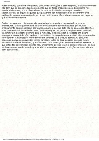 Os milagres
nosso quadro; que cada um guarde, pois, suas convicções a esse respeito, o Espiritismo disso
não tem que se ocupar; dizemos somente que os fatos produzidos pelo Espiritismo nos
revelam leis novas, e nos dão a chave de uma multidão de coisas que pareciam
sobrenaturais; se alguns daqueles que passaram por miraculosos nele encontram uma
explicação lógica e uma razão de ser, é um motivo para não mais apressar-se em negar o
que não se compreende.
Certas pessoas nos criticam por darmos as teorias espíritas, que consideram como
prematuras. Elas esquecem que os fatos do Espiritismo são contestados por muitos
precisamente porque parecem sair da lei comum, e porque dele não se dão conta. Dai-lhes
uma base racional, e a dúvida cessa Dizei a qualquer um, pura e simplesmente, que ides
transmitir um despacho de Paris para a América, e dele receber a resposta em alguns
minutos, e caçoará de vós; explicai o mecanismo do procedimento, e nisso ele crera sem ter
visto operar. A explicação, neste século em que não se é crédulo demais, é, pois, um
poderoso motivo de convicção; vemos também, todos os dias, pessoas que não foram
testemunhas de nenhum fato, que não viram uma mesa girar, nem um médium escrever, e
que estão tão convencidas quanto nós, unicamente porque leram e compreenderam. Se não
se devesse crer senão naquilo que se viu com os olhos, nossas convicções se reduziriam a
bem pouca coisa.
http://www.espirito.org.br/portal/codificacao/re/1859/10a-os-milagres.html (3 of 3)7/4/2004 09:11:34
 