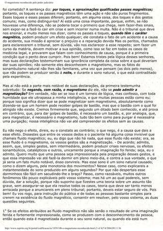 O magnetismo reconhecido pelo poder judiciário
foi cometido? A sentença diz: por toques, e aproximações qualificadas passes magnéticos;
portanto, os toques e os passes magnéticos têm uma ação e não são puros fingimentos.
Esses toques e esses passes diferem, portanto, em alguma coisa, dos toques e dos gestos
comuns; mas, como distingui-los? Aí está uma coisa importante, porque, enfim, se não
houvesse uma diferença, não se poderia tocar o primeiro que chega, nem fazer-lhes sinais,
sem expor-se a fazê-lo cair em crise e sem incorrer numa multa. Não é o tribunal que deve
nos ensinar, e muito menos nos dizer, como os passes e toques, quando têm o caráter
magnético, podem produzir um efeito qualquer; ele constata o fato de um acidente e a causa
do acidente, sua missão é apreciar o prejuízo e a reparação devida Mas os peritos, chamados
para esclarecerem o tribunal, sem dúvida, vão nos esclarecer a esse respeito; sem fazer um
curso da matéria, devem motivar a sua opinião, como isso se faz em todos os casos de
medicina legal, e provarem que falam com conhecimento de causa, porque é a primeira
condição que o perito deve cumprir. Pois bem! Estamos tristes pela lógica desses senhores,
mas suas declarações testemunham sua ignorância completa da coisa sobre a qual deveriam
dar suas opiniões; não somente eles desconhecem o magnetismo, mas os fatos do
sonambulismo natural não lhes são familiares, uma vez que pensam (os dois pelo menos),
que não podem se produzir senão á noite, e durante o sono natural, o que está contraditado
pela experiência.
Mas aí não está a parte mais notável de suas declarações, da primeira testemunha
sobretudo: Se negando, com razão, o magnetismo diz ele, não se pode admitir a
magnetização? Em verdade, não sei se isso é um torneio de lógica, mas confesso, com toda
humildade que ele ultrapassa a minha inteligência, e que muitas pessoas estão como eu;
porque isso significa dizer que se pode magnetizar sem magnetismo, absolutamente como
dizendo-se que um homem pode receber golpes de bastão, mas que o bastão com o qual foi
atingido não existe. Cremos firmemente que, segundo um ditado bem conhecido, e até prova
em contrário, que, para dar golpes de bastão, é necessário um bastão, e, por analogia, que,
para magnetizar, é necessário o magnetismo, tudo tão bem como para purgar é necessária
uma purgação; nossa inteligência não vai até compreender os efeitos sem as causas.
Eu não nego o efeito, direis, eu o constato ao contrário; o que nego, é a causa que dais a
esse efeito. Dissestes que entre os vossos dedos e o paciente há alguma coisa invisível que
chamais fluido magnético; eu, eu digo que não há nada, que esse fluido não existe; ora, se
esse fluido é o magnetismo, os vossos gestos são a magnetização. - De acordo; admitis,
assim, que, simples gestos, sem intermediário, podem produzir crises nervosas, os efeitos
sonambúlicos, catalépticos e outros, unicamente porque a imaginação foi ferida; seja, eu o
admito. Quero muito que uma pessoa seja impressionada pela preparação desses gestos, e
que essa impressão vai até fazê-la dormir em pleno meio-dia, e contra a sua vontade, o que
já seria um fato muito notável, disso convireis. Mas esse sono é um sono natural causado,
como o dizem alguns, pela monotonia dos movimentos? Nesse caso, como explicareis a
instanteneidade do sono produzido em alguns segundos? Por que não despertais esse
dorminhoco tão fácil em sacudindo-lhe o braço? Passo, como razoáveis, muitos outros
fenômenos tão pouco explicáveis pelo vosso sistema; mas há um ao qual podereis, sem
dúvida, dar a solução, porque não suponho que fizestes uma teoria sobre um assunto tão
grave, sem assegurar-se que ela resolve todos os casos, teoria que deve ser tanto menos
arriscada porque a anunciareis em pleno tribunal; portanto, deveis estar seguro de vós. Pois
bem! Eu vos rogo, para instrução do público e de todas as pessoas bastante simples para
crerem na existência do fluido magnético, consentir em resolver, pelo vosso sistema, as duas
questões seguintes.
1º Se os efeitos atribuídos ao fluido magnético não são senão o resultado de uma imaginação
ferida e fortemente impressionada, como se produzem com o desconhecimento da pessoa,
então quando esta é magnetizada durante o seu sono natural, ou quando ela está num
http://www.espirito.org.br/portal/codificacao/re/1859/10b-o-magnetismo-reconhecido.html (3 of 4)7/4/2004 09:11:36
 