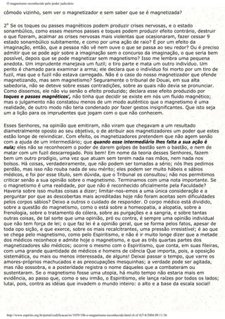 O magnetismo reconhecido pelo poder judiciário
cômodo vizinho, sem ver o magnetizador e sem saber que se é magnetizada?
2º Se os toques ou passes magnéticos podem produzir crises nervosas, e o estado
sonambúlico, como esses mesmos passes e toques podem produzir efeito contrário, destruir
o que fizeram, acalmar as crises nervosas mais violentas que ocasionaram, fazer cessar 9
estado sonambúlico subitamente, e como por uma ação de raio? É por um efeito da
imaginação, então, que a pessoa não vê nem ouve o que se passa ao seu redor? Ou é preciso
admitir que se pode agir sobre a imaginação sem o concurso da imaginação, o que seria bem
possível, depois que se pode magnetizar sem magnetismo? Isso me lembra uma pequena
anedota. Um imprudente manejava um fuzil; o tiro parte e mata um outro indivíduo. Um
perito é chamado para examinar a arma; ele declara que o indivíduo foi morto por um tiro de
fuzil, mas que o fuzil não estava carregado. Não é o caso do nosso magnetizador que ofende
magnetizando, mas sem magnetismo? Seguramente o tribunal de Douai, em sua alta
sabedoria, não se deteve sobre essas contradições, sobre as quais não devia se pronunciar.
Como dissemos, ele não viu senão o efeito produzido; declara esse efeito produzido por
toques e passes magnéticos', não tinha que decidir se existe em nós um fluido magnético;
mas o julgamento não constatou menos de um modo autêntico que o magnetismo é uma
realidade, de outro modo não teria condenado por fazer gestos insignificantes. Que isto seja
um a lição para os imprudentes que jogam com o que não conhecem.
Esses Senhores, na opinião que emitiram, não viram que chegavam a um resultado
diametralmente oposto ao seu objetivo, o de atribuir aos magnetizadores um poder que estes
estão longe de reivindicar. Com efeito, os magnetizadores pretendem que não agem senão
com a ajuda de um intermediário; que quando esse intermediário lhes falta a sua ação é
nula; eles não se reconhecem o poder de darem golpes de bastão sem o bastão, e nem de
matar com um fuzil descarregado. Pois bem! Em nome da teoria desses Senhores, fazem
bem um outro prodígio, uma vez que atuam sem terem nada nas mãos, nem nada nos
bolsos. Há coisas, verdadeiramente, que não podem ser tomadas a sério; nós lhes pedimos
perdão, mas isso não rouba nada de seu mérito; eles podem ser muito hábeis e sábios
médicos, e foi por esse título, sem dúvida, que o Tribunal os consultou; não nos permitimos
criticar senão a sua opinião sobre o magnetismo. Terminamos com uma nota importante. Se
o magnetismo é uma realidade, por que não é reconhecido oficialmente pela Faculdade?
Haveria sobre isso muitas coisas a dizer; limitar-nos-emos a uma única consideração e a
perguntar por que as descobertas mais acreditadas hoje não foram aceitas sem dificuldades
pelos corpos sábios? Deixo a outros o cuidado de responder. O corpo médico está dividido,
sobre a questão do magnetismo, como o está sobre a homeopatia, a alopatia, sobre a
frenologia, sobre o tratamento do cólera, sobre as purgações e a sangria, e sobre tantas
outras coisas, de tal sorte que uma opinião, pró ou contra, é sempre uma opinião individual
que não tem força de lei; o que faz lei é a opinião geral, que se forma pelos fatos, apesar de
toda opo sição, e que exerce, sobre os mais recalcitrantes, uma pressão irresistível; é ao que
se chega pelo magnetismo, como pelo Espiritismo, e não é ir muito longe dizer que a metade
dos médicos reconhece e admite hoje o magnetismo, e que as três quartas partes dos
magnetizadores são médicos; ocorre o mesmo com o Espiritismo, que conta, em suas fileiras,
com uma grande quantidade de médicos e homens de ciência Que importa, pois, a oposição
sistemática, ou mais ou menos interessada, de alguns! Deixai passar o tempo, que varre os
amores-próprios machucados e as preocupações mesquinhas; a verdade pode ser agitada,
mas não sossobra, e a posteridade registra o nome daqueles que a combateram ou
sustentaram. Se o magnetismo fosse uma utopia, há muito tempo não estaria mais em
evidência, ao passo que, como o seu irmão, o Espiritismo, ele lança raízes por todos os lados;
lutai, pois, contra as idéias que invadem o mundo inteiro: o alto e a base da escala social!
http://www.espirito.org.br/portal/codificacao/re/1859/10b-o-magnetismo-reconhecido.html (4 of 4)7/4/2004 09:11:36
 