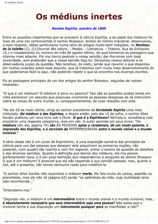 Os médiuns inertes
Os médiuns inertes
Revista Espírita, outubro de 1859
Entre as questões importantes que se prendem à ciência Espírita, a do papel dos médiuns foi
mais de uma vez controvertida O senhor Brasseur, diretor do Centro industrial, desenvolveu,
a esse respeito, idéias particulares numa série de artigos muito bem redigidos, no Moniteur
de Ia toilette (1), ((1)Journal dês salons. - Modas. - Literatura. - Teatros. Rua do Echiquier,
15.) e notadamente no número do mês de agosto último, do qual tomamos as passagens que
citamos mais adiante. Ele nos honra pedindo a nossa opinião; dar-lha-emos com toda
sinceridade, sem pretender que a nossa opinião faça lei. Deixamos nossos leitores e os
observadores juizes da questão. Não teremos, de resto, senão que resumir o que dissemos
em muitas ocasiões sobre esse assunto, que já tratamos com muito mais desenvolvimento do
que poderíamos fazê-lo aqui, não podendo repetir o que se encontra nos diversos escritos.
Eis as passagens principais de um dos artigos do senhor Brasseur, seguidas de nossas
respostas:
"O que é um médium? O médium é ativo ou passivo? Tais são as questões postas tendo em
vista esclarecer um assunto que preocupa vivamente as pessoas desejosas de se instruírem
sobre as coisas do outro mundo, e, conseqüentemente, de suas relações com este.
"No dia 18 de maio último, dirigi ao senhor presidente da Sociedade Espírita uma nota
intitulada: Do médium e dos Espíritos, e depois então, pelo dia 15 de julho, o senhor Allan
Kardec publicou um novo livro sob o título: O que é o Espiritismo? Abrindo-o, acreditava nele
encontrar uma resposta categórica, mas em vão. O autor persiste em seus erros: "Os
médiuns (diz ele, página 75) são AS PESSOAS aptas a receberem, de um modo patente, a
impressão dos Espíritos, e a servirem de INTERMEDIÁRIAS entre o mundo visível e o mundo
invisível."
A obra citada não é um curso de Espiritismo; é uma exposição sumária dos princípios da
ciência para uso das pessoas que desejam dela adquirirem as primeiras noções, não
podendo, num quadro tão restrito e com fim especial, entrar o exame da questão de detalhes
e das diversas opiniões. Quanto à definição que damos dos médiuns, ela nos parece
perfeitamente clara, e é por essa definição que respondemos à pergunta do senhor Brasseur
O que é um médium? E possível que ela não responda à sua opinião pessoal; mas, quanto a
nós, até o presente, não temos nenhuma razão para modificá-la.
"O senhor Allan Kardec não reconhece o médium inerte. Ele fala muito de caixas, papelão ou
pranchetas, mas ele não vê (página 62) senão "os apêndices da mão, cuja inutilidade teria
sido reconhecida..."
"Entendamo-nos."
"Segundo vós, o médium é um intermediário entre o mundo visível e o mundo invisível; mas,
é absolutamente necessário que esse intermediário seja uma pessoa? Não basta que o
invisível tenha a sua disposição um instrumento qualquer para se manifestar a nós?"
http://www.espirito.org.br/portal/codificacao/re/1859/10c-os-mediuns-inertes.html (1 of 3)7/4/2004 09:11:37
 