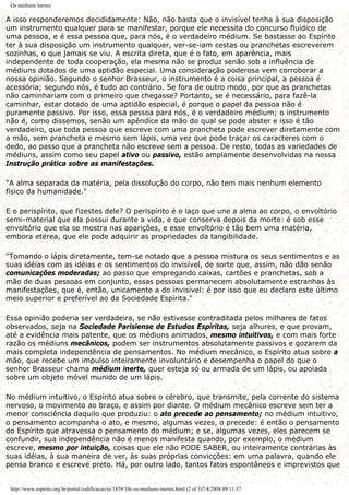Os médiuns inertes
A isso responderemos decididamente: Não, não basta que o invisível tenha à sua disposição
um instrumento qualquer para se manifestar, porque ele necessita do concurso fluídico de
uma pessoa, e é essa pessoa que, para nós, é o verdadeiro médium. Se bastasse ao Espírito
ter à sua disposição um instrumento qualquer, ver-se-iam cestas ou pranchetas escreverem
sozinhas, o que jamais se viu. A escrita direta, que é o fato, em aparência, mais
independente de toda cooperação, ela mesma não se produz senão sob a influência de
médiuns dotados de uma aptidão especial. Uma consideração poderosa vem corroborar a
nossa opinião. Segundo o senhor Brasseur, o instrumento é a coisa principal, a pessoa é
acessória; segundo nós, é tudo ao contrário. Se fora de outro modo, por que as pranchetas
não caminhariam com o primeiro que chegasse? Portanto, se é necessário, para fazê-la
caminhar, estar dotado de uma aptidão especial, é porque o papel da pessoa não é
puramente passivo. Por isso, essa pessoa para nós, é o verdadeiro médium; o instrumento
não é, como dissemos, senão um apêndice da mão do qual se pode abster e isso é tão
verdadeiro, que toda pessoa que escreve com uma prancheta pode escrever diretamente com
a mão, sem prancheta e mesmo sem lápis, uma vez que pode traçar os caracteres com o
dedo, ao passo que a prancheta não escreve sem a pessoa. De resto, todas as variedades de
médiuns, assim como seu papel ativo ou passivo, estão amplamente desenvolvidas na nossa
Instrução prática sobre as manifestações.
"A alma separada da matéria, pela dissolução do corpo, não tem mais nenhum elemento
físico da humanidade."
E o perispírito, que fizestes dele? O perispírito é o laço que une a alma ao corpo, o envoltório
semi-material que ela possui durante a vida, e que conserva depois da morte: é sob esse
envoltório que ela se mostra nas aparições, e esse envoltório é tão bem uma matéria,
embora etérea, que ele pode adquirir as propriedades da tangibilidade.
"Tomando o lápis diretamente, tem-se notado que a pessoa mistura os seus sentimentos e as
suas idéias com as idéias e os sentimentos do invisível, de sorte que, assim, não dão senão
comunicações moderadas; ao passo que empregando caixas, cartões e pranchetas, sob a
mão de duas pessoas em conjunto, essas pessoas permanecem absolutamente estranhas às
manifestações, que é, então, unicamente a do invisível: é por isso que eu declaro este último
meio superior e preferível ao da Sociedade Espírita."
Essa opinião poderia ser verdadeira, se não estivesse contraditada pelos milhares de fatos
observados, seja na Sociedade Parisiense de Estudos Espíritas, seja alhures, e que provam,
até a evidência mais patente, que os médiuns animados, mesmo intuitivos, e com mais forte
razão os médiuns mecânicos, podem ser instrumentos absolutamente passivos e gozarem da
mais completa independência de pensamentos. No médium mecânico, o Espírito atua sobre a
mão, que recebe um impulso inteiramente involuntário e desempenha o papel do que o
senhor Brasseur chama médium inerte, quer esteja só ou armada de um lápis, ou apoiada
sobre um objeto móvel munido de um lápis.
No médium intuitivo, o Espírito atua sobre o cérebro, que transmite, pela corrente do sistema
nervoso, o movimento ao braço, e assim por diante. O médium mecânico escreve sem ter a
menor consciência daquilo que produziu: o ato precede ao pensamento; no médium intuitivo,
o pensamento acompanha o ato, e mesmo, algumas vezes, o precede: é então o pensamento
do Espírito que atravessa o pensamento do médium; e se, algumas vezes, eles parecem se
confundir, sua independência não é menos manifesta quando, por exemplo, o médium
escreve, mesmo por intuição, coisas que ele não PODE SABER, ou inteiramente contrárias às
suas idéias, à sua maneira de ver, às suas próprias convicções: em uma palavra, quando ele
pensa branco e escreve preto. Há, por outro lado, tantos fatos espontâneos e imprevistos que
http://www.espirito.org.br/portal/codificacao/re/1859/10c-os-mediuns-inertes.html (2 of 3)7/4/2004 09:11:37
 