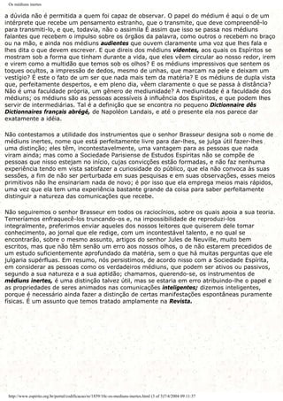Os médiuns inertes
a dúvida não é permitida a quem foi capaz de observar. O papel do médium é aqui o de um
intérprete que recebe um pensamento estranho, que o transmite, que deve compreendê-lo
para transmiti-lo, e que, todavia, não o assimila É assim que isso se passa nos médiuns
falantes que recebem o impulso sobre os órgãos da palavra, como outros o recebem no braço
ou na mão, e ainda nos médiuns audientes que ouvem claramente uma voz que lhes fala e
lhes dita o que devem escrever. E que direis dos médiuns videntes, aos quais os Espíritos se
mostram sob a forma que tinham durante a vida, que eles vêem circular ao nosso redor, irem
e virem como a multidão que temos sob os olhos? E os médiuns impressivos que sentem os
toques ocultos, a impressão de dedos, mesmo de unhas, que marcam na pele e deixam um
vestígio? É este o fato de um ser que nada mais tem da matéria? E os médiuns de dupla vista
que, perfeitamente despertos, e em pleno dia, vêem claramente o que se passa à distância?
Não é uma faculdade própria, um gênero de mediunidade? A mediunidade é a faculdade dos
médiuns; os médiuns são as pessoas acessíveis à influência dos Espíritos, e que podem lhes
servir de intermediárias. Tal é a definição que se encontra no pequeno Dictionnaire dês
Dictionnaires français abrégé, de Napoléon Landais, e até o presente ela nos parece dar
exatamente a idéia.
Não contestamos a utilidade dos instrumentos que o senhor Brasseur designa sob o nome de
médiuns inertes, nome que está perfeitamente livre para dar-lhes, se julga útil fazer-lhes
uma distinção; eles têm, incontestavelmente, uma vantagem para as pessoas que nada
viram ainda; mas como a Sociedade Parisiense de Estudos Espíritas não se compõe de
pessoas que nisso estejam no início, cujas convicções estão formadas, e não faz nenhuma
experiência tendo em vista satisfazer a curiosidade do público, que ela não convoca às suas
sessões, a fim de não ser perturbada em suas pesquisas e em suas observações, esses meios
primitivos não lhe ensinariam nada de novo; é por isso que ela emprega meios mais rápidos,
uma vez que ela tem uma experiência bastante grande da coisa para saber perfeitamente
distinguir a natureza das comunicações que recebe.
Não seguiremos o senhor Brasseur em todos os raciocínios, sobre os quais apoia a sua teoria.
Temeríamos enfraquecê-los truncando-os e, na impossibilidade de reproduzi-los
integralmente, preferimos enviar aqueles dos nossos leitores que quiserem dele tomar
conhecimento, ao jornal que ele redige, com um incontestável talento, e no qual se
encontrarão, sobre o mesmo assunto, artigos do senhor Jules de Neuville, muito bem
escritos, mas que não têm senão um erro aos nossos olhos, o de não estarem precedidos de
um estudo suficientemente aprofundado da matéria, sem o que há muitas perguntas que ele
julgaria supérfluas. Em resumo, nós persistimos, de acordo nisso com a Sociedade Espírita,
em considerar as pessoas como os verdadeiros médiuns, que podem ser ativos ou passivos,
segundo a sua natureza e a sua aptidão; chamamos, querendo-se, os instrumentos de
médiuns inertes, é uma distinção talvez útil, mas se estaria em erro atribuindo-lhe o papel e
as propriedades de seres animados nas comunicações inteligentes; dizemos inteligentes,
porque é necessário ainda fazer a distinção de certas manifestações espontâneas puramente
físicas. É um assunto que temos tratado amplamente na Revista.
http://www.espirito.org.br/portal/codificacao/re/1859/10c-os-mediuns-inertes.html (3 of 3)7/4/2004 09:11:37
 