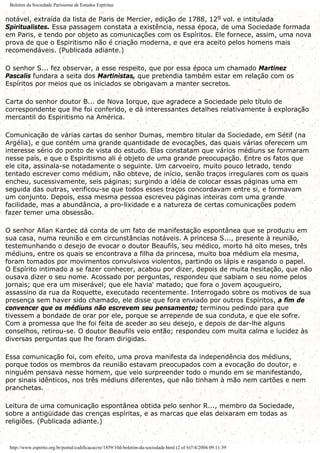 Boletim da Sociedade Parisiense de Estudos Espíritas
notável, extraída da lista de Paris de Mercier, edição de 1788, 129 vol. e intitulada
Spiritualistes. Essa passagem constata a existência, nessa época, de uma Sociedade formada
em Paris, e tendo por objeto as comunicações com os Espíritos. Ele fornece, assim, uma nova
prova de que o Espiritismo não é criação moderna, e que era aceito pelos homens mais
recomendáveis. (Publicada adiante.)
O senhor S... fez observar, a esse respeito, que por essa época um chamado Martinez
Pascalis fundara a seita dos Martinistas, que pretendia também estar em relação com os
Espíritos por meios que os iniciados se obrigavam a manter secretos.
Carta do senhor doutor B... de Nova Iorque, que agradece a Sociedade pelo título de
correspondente que lhe foi conferido, e dá interessantes detalhes relativamente à exploração
mercantil do Espiritismo na América.
Comunicação de várias cartas do senhor Dumas, membro titular da Sociedade, em Sétif (na
Argélia), e que contém uma grande quantidade de evocações, das quais várias oferecem um
interesse sério do ponto de vista do estudo. Elas constatam que vários médiuns se formaram
nesse país, e que o Espiritismo ali é objeto de uma grande preocupação. Entre os fatos que
ele cita, assinala-se notadamente o seguinte. Um carvoeiro, muito pouco letrado, tendo
tentado escrever como médium, não obteve, de início, senão traços irregulares com os quais
encheu, sucessivamente, seis páginas; surgindo a idéia de colocar essas páginas uma em
seguida das outras, verificou-se que todos esses traços concordavam entre si, e formavam
um conjunto. Depois, essa mesma pessoa escreveu páginas inteiras com uma grande
facilidade, mas a abundância, a pro-lixidade e a natureza de certas comunicações podem
fazer temer uma obsessão.
O senhor Allan Kardec dá conta de um fato de manifestação espontânea que se produziu em
sua casa, numa reunião e em circunstâncias notáveis. A princesa S..., presente à reunião,
testemunhando o desejo de evocar o doutor Beaufils, seu médico, morto há oito meses, três
médiuns, entre os quais se encontrava a filha da princesa, muito boa médium ela mesma,
foram tomados por movimentos convulsivos violentos, partindo os lápis e rasgando o papel.
O Espírito intimado a se fazer conhecer, acabou por dizer, depois de muita hesitação, que não
ousava dizer o seu nome. Acossado por perguntas, respondeu que sabiam o seu nome pelos
jornais; que era um miserável; que ele havia' matado; que fora o jovem açougueiro,
assassino da rua da Roquette, executado recentemente. Interrogado sobre os motivos de sua
presença sem haver sido chamado, ele disse que fora enviado por outros Espíritos, a fim de
convencer que os médiuns não escrevem seu pensamento; terminou pedindo para que
tivessem a bondade de orar por ele, porque se arrepende de sua conduta, e que ele sofre.
Com a promessa que lhe foi feita de aceder ao seu desejo, e depois de dar-lhe alguns
conselhos, retirou-se. O doutor Beaufils veio então; respondeu com muita calma e lucidez às
diversas perguntas que lhe foram dirigidas.
Essa comunicação foi, com efeito, uma prova manifesta da independência dos médiuns,
porque todos os membros da reunião estavam preocupados com a evocação do doutor, e
ninguém pensava nesse homem, que veio surpreender todo o mundo em se manifestando,
por sinais idênticos, nos três médiuns diferentes, que não tinham à mão nem cartões e nem
pranchetas.
Leitura de uma comunicação espontânea obtida pelo senhor R..., membro da Sociedade,
sobre a antigüidade das crenças espíritas, e as marcas que elas deixaram em todas as
religiões. (Publicada adiante.)
http://www.espirito.org.br/portal/codificacao/re/1859/10d-boletim-da-sociedade.html (2 of 6)7/4/2004 09:11:39
 