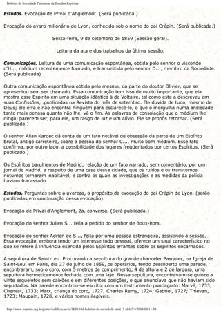 Boletim da Sociedade Parisiense de Estudos Espíritas
Estudos. Evocação de Privai d'Anglemont. (Será publicada.)
Evocação do avaro milionário de Lyon, conhecido sob o nome do pai Crépin. (Será publicada.)
Sexta-feira, 9 de setembro de 1859 (Sessão geral).
Leitura da ata e dos trabalhos da última sessão.
Comunicações. Leitura de uma comunicação espontânea, obtida pelo senhor o visconde
d'H..., médium recentemente formado, e transmitida pelo senhor D..., membro da Sociedade.
(Será publicada)
Outra comunicação espontânea obtida pelo mesmo, da parte do doutor Olivier, que se
apresentou sem ser chamado. Essa comunicação tem isso de muito importante, que ela
mostra esse Espírito em uma situação idêntica à de Voltaire, tal como este a descreveu em
suas Confissões, .publicadas na Revista do mês de setembro. Ele duvida de tudo, mesmo de
Deus; ele erra e não encontra ninguém para esclarecê-lo, o que o mergulha numa ansiedade
tanto mais penosa quanto não lhe. vê o fim. As palavras de consolação que o médium lhe
dirigiu parecem ser, para ele, um rasgo de luz e um alívio. Ele se propôs retornar. (Será
publicada.)
O senhor Allan Kardec dá conta de um fato notável de obsessão da parte de um Espírito
brutal, antigo carreteiro, sobre a pessoa do senhor C..., muito bom médium. Esse fato
confirma, por outro lado, a possibilidade dos lugares freqüentados por certos Espíritos. (Será
publicado.)
Os Espíritos barulhentos de Madrid; relação de um fato narrado, sem comentário, por um
jornal de Madrid, a respeito de uma casa dessa cidade, que os ruídos e os transtornos
noturnos tornaram inabitável, e contra os quais as investigações e as medidas da polícia
haviam fracassado.
Estudos. Perguntas sobre a avareza, a propósito da evocação do pai Crépin de Lyon. (serão
publicadas em continuação dessa evocação).
Evocação de Privai d'Anglemont, 2a. conversa. (Será publicada.)
Evocação do senhor Julien S...,feila a pedido do senhor de Boux-hors.
Evocação do senhor Adrien de S..., feita por uma pessoa estrangeira, assistindo à sessão.
Essa evocação, embora tendo um interesse todo pessoal, oferece um sinal característico no
que se refere à influência exercida pelos Espíritos errantes sobre os Espíritos encarnados.
A sepultura de Saint-Leu. Procurando a sepultura do grande chanceler Pasquier, na Igreja de
Saint-Leu, em Paris, dia 27 de julho de 1859, os operários, tendo descoberto uma parede,
encontraram, sob o coro, com 5 metros de comprimento, 4 de altura e 2 de largura, uma
sepultura hermeticamente fechada com uma laje. Nessa sepultura, encontravam-se quinze a
vinte esqueletos sem caixões e em diferentes posições, o que anunciava que não haviam sido
sepultados. Na parede encontrou-se escrito, com um instrumento pontiagudo: Marvé, 1733;
Chenest, 1733; Marx, criança do coro, 1727; Charles Remy, 1724; Gabriel, 1727; Thievan,
1723; Maupain, 1728, e vários nomes ilegíveis.
http://www.espirito.org.br/portal/codificacao/re/1859/10d-boletim-da-sociedade.html (3 of 6)7/4/2004 09:11:39
 