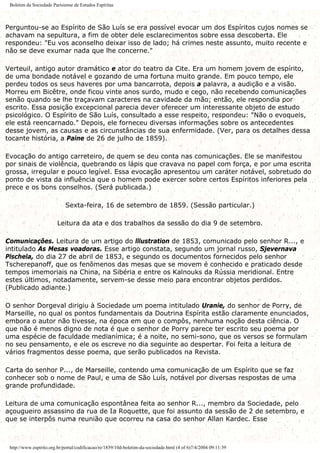 Boletim da Sociedade Parisiense de Estudos Espíritas
Perguntou-se ao Espírito de São Luís se era possível evocar um dos Espíritos cujos nomes se
achavam na sepultura, a fim de obter dele esclarecimentos sobre essa descoberta. Ele
respondeu: "Eu vos aconselho deixar isso de lado; há crimes neste assunto, muito recente e
não se deve exumar nada que lhe concerne."
Verteuil, antigo autor dramático e ator do teatro da Cite. Era um homem jovem de espírito,
de uma bondade notável e gozando de uma fortuna muito grande. Em pouco tempo, ele
perdeu todos os seus haveres por uma bancarrota, depois a palavra, a audição e a visão.
Morreu em Bicêtre, onde ficou vinte anos surdo, mudo e cego, não recebendo comunicações
senão quando se lhe traçavam caracteres na cavidade da mão; então, ele respondia por
escrito. Essa posição excepcional parecia dever oferecer um interessante objeto de estudo
psicológico. O Espírito de São Luís, consultado a esse respeito, respondeu: "Não o evoqueis,
ele está reencarnado." Depois, ele forneceu diversas informações sobre os antecedentes
desse jovem, as causas e as circunstâncias de sua enfermidade. (Ver, para os detalhes dessa
tocante história, a Paine de 26 de julho de 1859).
Evocação do antigo carreteiro, de quem se deu conta nas comunicações. Ele se manifestou
por sinais de violência, quebrando os lápis que cravava no papel com força, e por uma escrita
grossa, irregular e pouco legível. Essa evocação apresentou um caráter notável, sobretudo do
ponto de vista da influência que o homem pode exercer sobre certos Espíritos inferiores pela
prece e os bons conselhos. (Será publicada.)
Sexta-feira, 16 de setembro de 1859. (Sessão particular.)
Leitura da ata e dos trabalhos da sessão do dia 9 de setembro.
Comunicações. Leitura de um artigo do lllustration de 1853, comunicado pelo senhor R..., e
intitulado As Mesas voadoras. Esse artigo constata, segundo um jornal russo, Sjevernava
Plschela, do dia 27 de abril de 1853, e segundo os documentos fornecidos pelo senhor
Tscherepanoff, que os fenômenos das mesas que se movem é conhecido e praticado desde
tempos imemoriais na China, na Sibéria e entre os Kalnouks da Rússia meridional. Entre
estes últimos, notadamente, servem-se desse meio para encontrar objetos perdidos.
(Publicado adiante.)
O senhor Dorgeval dirigiu à Sociedade um poema intitulado Uranie, do senhor de Porry, de
Marseille, no qual os pontos fundamentais da Doutrina Espírita estão claramente enunciados,
embora o autor não tivesse, na época em que o compôs, nenhuma noção desta ciência. O
que não é menos digno de nota é que o senhor de Porry parece ter escrito seu poema por
uma espécie de faculdade medianímica; é a noite, no semi-sono, que os versos se formulam
no seu pensamento, e ele os escreve no dia seguinte ao despertar. Foi feita a leitura de
vários fragmentos desse poema, que serão publicados na Revista.
Carta do senhor P..., de Marseille, contendo uma comunicação de um Espírito que se faz
conhecer sob o nome de Paul, e uma de São Luís, notável por diversas respostas de uma
grande profundidade.
Leitura de uma comunicação espontânea feita ao senhor R..., membro da Sociedade, pelo
açougueiro assassino da rua de Ia Roquette, que foi assunto da sessão de 2 de setembro, e
que se interpôs numa reunião que ocorreu na casa do senhor Allan Kardec. Esse
http://www.espirito.org.br/portal/codificacao/re/1859/10d-boletim-da-sociedade.html (4 of 6)7/4/2004 09:11:39
 