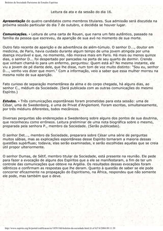 Boletim da Sociedade Parisiense de Estudos Espíritas
Leitura da ata e da sessão do dia 16.
Apresentação de quatro candidatos como membros titulares. Sua admissão será discutida na
próxima sessão particular do dia 7 de outubro, e decidida se houver lugar.
Comunicações. - Leitura de uma carta de Rouen, que narra um fato autêntico, passado na
família da pessoa que escreveu, da aparição de sua avó no momento de sua morte.
Outro fato recente de aparição e de advertência de além-túmulo. O senhor D..., doutor em
medicina, de Paris, havia cuidado durante algum tempo de uma jovem atingida por uma
doença incurável e que, no momento, não morava mais em Paris. Há mais ou menos quinze
dias, o senhor D... foi despertado por pancadas na porta de seu quarto de dormir. Crendo
que vinham chamá-lo para um enfermo, perguntou: Quem está aí? No mesmo instante, ele
viu a jovem de pé diante dele, que lhe disse, num tom de voz muito distinto: "Sou eu, senhor
D..., venho vos dizer que morri." Com a informação, veio a saber que essa mulher morreu na
mesma noite de sua aparição.
Fato curioso de separação momentânea da alma e do corpo chegada, há alguns dias, ao
senhor C., médium da Sociedade. (Será publicada com as outras comunicações do mesmo
Espírito.)
Estudos. - Três comunicações espontâneas foram prometidas para esta sessão: uma de
César, uma de Swedenborg, e uma de Privat d'Anglemont. Foram escritas, simultaneamente,
por três médiuns diferentes, todos mecânicos.
Diversas perguntas são endereçadas a Swedenborg sobre alguns dos pontos de sua doutrina,
que reconheceu como errôneos. Leitura preliminar de uma nota biográfica sobre o mesmo,
preparada pela senhora P., membro da Sociedade. (Serão publicadas).
O senhor Det..., membro da Sociedade, preparara sobre César uma série de perguntas
muitos sábias, mas as explicações espontâneas desse Espírito tornaram a maioria dessas
questões supérfluas; todavia, elas serão examinadas, e serão escolhidas aquelas que se creia
útil propor ulteriormente.
O senhor Dumas, de Sétif, membro titular da Sociedade, está presente na reunião. Ele pede
para fazer a evocação de alguns dos Espíritos que a ele se manifestaram, a fim de ter um
controle das comunicações que obteve na Argélia. Os resultados dessas evocações foram
idênticos e confirmam as respostas que lhe deram. Quanto à questão de saber se ele pode
concorrer eficazmente na propagação do Espiritismo, na África, respondeu que não somente
ele pode, mas também que o deve.
http://www.espirito.org.br/portal/codificacao/re/1859/10d-boletim-da-sociedade.html (6 of 6)7/4/2004 09:11:39
 