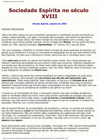 Sociedade Espírita no século XVIII
Sociedade Espírita no século
XVIII
Revista Espírita, outubro de 1859
SENHOR PRESIDENTE,
"Não é de 1853, época em que os Espíritos começaram a manifestar-se pelo movimento as
mesas e pelas pancadas, que data a renovação das evocações. Na história do Espiritismo,
que lemos em vossas obras, não fazeis menção de uma Sociedade como a nossa, cuja
existência, para minha grande surpresa, me foi revelada por Mercier, em seu painel de Paris,
edição de 1788, capítulo intitulado: Espiritualistas. 12º volume. Eis o que ele disse:
"Por que a teologia, a filosofia e a história fazem menção de várias aparições de Espíritos, de
gênios ou de demônios? A crença de uma parte da antigüidade era de que cada homem tinha
dois Espíritos, um bom que o chamava à virtude, outro mau que o convidava para o mal.
"Uma seita nova acredita no retorno dos Espíritos neste mundo. Ouvi várias pessoas que
estavam realmente persuadidas de que existem meios para evocá-los. Estamos rodeados de
um mundo que não percebemos. Ao nosso redor estão seres dos quais não fazemos idéias;
dotados de uma natureza intelectual superior, eles nos vêem. Nada de vazio no Universo: eis
o que asseguram os adeptos da ciência nova.
"Assim, o retorno das almas dos mortos acreditado em toda a antigüidade, do qual nossa
filosofia zombava, está adotado hoje por homens que não são nem ignorantes, nem
supersticiosos. Todos esses Espíritos, aliás, chamados na Escritura os Príncipes do ar estão
sempre sob a vontade arbitrária do senhor da Natureza. Aristóteles disse que os Espíritos
aparecem freqüentemente aos homens pelas necessidades uns dos outros. Não faço mais que
reportar aqui o que os partidários da existência dos gênios nos dizem.
"Crendo-se na imortalidade da alma, é necessário admitir que essa multidão de Espíritos
pode se manifestar depois da morte. Entre essa grande quantidade de prodígios dos quais
todos os países da Terra estão cheios, se um só ocorreu, a incredulidade é injusta. Creio,
portanto, que não haveria menos temeridade em negar do que em sustentar a verdade das
aparições. Estamos num mundo desconhecido."
Não cê acusará Mercier de incredulidade e de ignorância, e vemos, no extrato que precede,
que ele não rejeitava a priori as manifestações dos Espíritos, embora não tivesse ocasião de
ser delas testemunha. Mas um homem sábio suspenderia seu julgamento até estar mais
informado. Já, a propósito do magnetismo, havia dito: "Isso é tão misterioso, tão profundo,
tão incrível, que é necessário rir ou cair de joelhos; não faço nem um e nem o outro: eu
observo e eu espero.
Seria interessante saber porque essas evocações, renovadas em 1788, ficaram interrompidas
até 1853. Seria porque os membros da Sociedade, que delas se ocupavam, pereceram
durante a Revolução? É deplorável que Mercier não tenha dado a conhecer o nome do
presidente dessa Sociedade.
http://www.espirito.org.br/portal/codificacao/re/1859/10e-sociedade-espirita.html (1 of 2)7/4/2004 09:11:40
 