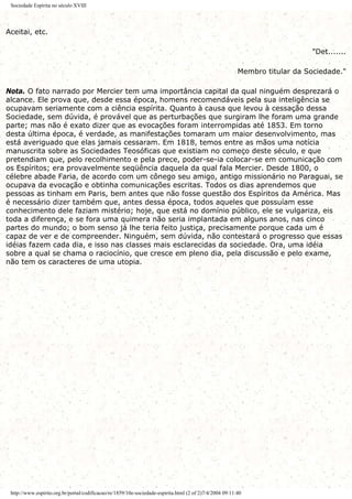 Sociedade Espírita no século XVIII
Aceitai, etc.
"Det.......
Membro titular da Sociedade."
Nota. O fato narrado por Mercier tem uma importância capital da qual ninguém desprezará o
alcance. Ele prova que, desde essa época, homens recomendáveis pela sua inteligência se
ocupavam seriamente com a ciência espírita. Quanto à causa que levou à cessação dessa
Sociedade, sem dúvida, é provável que as perturbações que surgiram lhe foram uma grande
parte; mas não é exato dizer que as evocações foram interrompidas até 1853. Em torno
desta última época, é verdade, as manifestações tomaram um maior desenvolvimento, mas
está averiguado que elas jamais cessaram. Em 1818, temos entre as mãos uma notícia
manuscrita sobre as Sociedades Teosóficas que existiam no começo deste século, e que
pretendiam que, pelo recolhimento e pela prece, poder-se-ia colocar-se em comunicação com
os Espíritos; era provavelmente seqüência daquela da qual fala Mercier. Desde 1800, o
célebre abade Faria, de acordo com um cônego seu amigo, antigo missionário no Paraguai, se
ocupava da evocação e obtinha comunicações escritas. Todos os dias aprendemos que
pessoas as tinham em Paris, bem antes que não fosse questão dos Espíritos da América. Mas
é necessário dizer também que, antes dessa época, todos aqueles que possuíam esse
conhecimento dele faziam mistério; hoje, que está no domínio público, ele se vulgariza, eis
toda a diferença, e se fora uma quimera não seria implantada em alguns anos, nas cinco
partes do mundo; o bom senso já lhe teria feito justiça, precisamente porque cada um é
capaz de ver e de compreender. Ninguém, sem dúvida, não contestará o progresso que essas
idéias fazem cada dia, e isso nas classes mais esclarecidas da sociedade. Ora, uma idéia
sobre a qual se chama o raciocínio, que cresce em pleno dia, pela discussão e pelo exame,
não tem os caracteres de uma utopia.
http://www.espirito.org.br/portal/codificacao/re/1859/10e-sociedade-espirita.html (2 of 2)7/4/2004 09:11:40
 