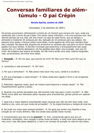 Conversas familiares de além-túmulo - O pai Crépin
Conversas familiares de além-
túmulo - O pai Crépin
Revista Espírita, outubro de 1859
(Sociedade; 2 de setembro de 1859.)
Os jornais anunciaram ultimamente a morte de um homem que morava em Lyon, onde era
conhecido sob o nome de pai Crépin. Era várias vezes milionário, e de uma avareza rara. Nos
últimos tempos de sua vida, ele veio morar na casa do casal Favre, que se obrigou a
alimentá-lo mediante 30 centavos por dia, dedução de 10 centavos para seu tabaco. Ele
possuía nove casas e morava antes numa delas, numa espécie de nicho que mandou fazer
sob a escada. Na época dos aluguéis ele arrancava os cartazes das ruas para se servir desses
papéis nos seus recibos. O decreto municipal que prescrevia o branqueamento das casas
causou-lhe um violento desespero; ele fez gestões para obter uma exceção, mas isso foi
inútil. Ele bradava que estava arruinado. Se não tivera senão uma casa, estaria resignado;
mas, acrescentava, ele tinha nove delas.
1. Evocação. - R. Eis-me aqui, que quereis de mim? Ai! Meu ouro! Meu ouro! Em que se
tornou?
2. Lamentais a vida terrestre? - R. Oh! Sim!
3. Por que a lamentais? - R. Não posso mais tocar meu ouro, contá-lo e ocultá-lo.
4. Em que empregais o vosso tempo? - R. Estou ainda bem ligado à Terra e me arrependo
dificilmente.
5. Retomais, algumas vezes, para ver vossos caros tesouros e vossas casas? - R. Tão
freqüentemente quanto o posso.
6. Quando vivo jamais pensastes que não levarias tudo isso para o outro mundo? - R. Não.
Minha única idéia era interessar pelas riquezas para amontoá-las; jamais pensei em separar-
me delas.
7. Qual era o vosso objetivo amontoando essas riquezas que não serviam para nada, nem
mesmo a vós, uma vez que vivíeis de privações? - R. Eu experimentava a volúpia de tocá-las.
8. De onde vos vinha essa avareza sórdida? - R. Do gozo que sentia meu Espírito e meu
coração ao ver muito dinheiro. Não tive senão essa paixão nesse mundo.
9. Compreendeis que isso era da avareza? - R. Sim, compreendo agora que era um
miserável; entretanto, meu coração é ainda muito terrestre, e sinto uma certa alegria ao ver
meu ouro; mas não posso apalpá-lo, e isso é um começo de punição na vida em que estou.
http://www.espirito.org.br/portal/codificacao/re/1859/10f-conversas-familiares.html (1 of 3)7/4/2004 09:11:42
 