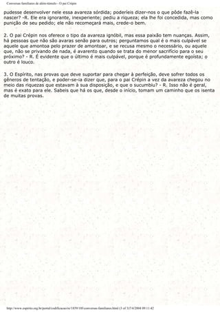 Conversas familiares de além-túmulo - O pai Crépin
pudesse desenvolver nele essa avareza sórdida; poderíeis dizer-nos o que pôde fazê-la
nascer? -R. Ele era ignorante, inexperiente; pediu a riqueza; ela lhe foi concedida, mas como
punição de seu pedido; ele não recomeçará mais, crede-o bem.
2. O pai Crépin nos oferece o tipo da avareza ignóbil, mas essa paixão tem nuanças. Assim,
há pessoas que não são avaras senão para outros; perguntamos qual é o mais culpável se
aquele que amontoa pelo prazer de amontoar, e se recusa mesmo o necessário, ou aquele
que, não se privando de nada, é avarento quando se trata do menor sacrifício para o seu
próximo? - R. É evidente que o último é mais culpável, porque é profundamente egoísta; o
outro é louco.
3. O Espírito, nas provas que deve suportar para chegar à perfeição, deve sofrer todos os
gêneros de tentação, e poder-se-ia dizer que, para o pai Crépin a vez da avareza chegou no
meio das riquezas que estavam à sua disposição, e que o sucumbiu? - R. Isso não é geral,
mas é exato para ele. Sabeis que há os que, desde o início, tomam um caminho que os isenta
de muitas provas.
http://www.espirito.org.br/portal/codificacao/re/1859/10f-conversas-familiares.html (3 of 3)7/4/2004 09:11:42
 