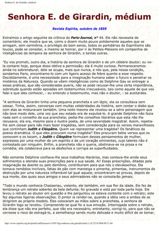 Senhora E. de Girardin, médium
Senhora E. de Girardin, médium
Revista Espírita, outubro de 1859
Extraímos o artigo seguinte da crônica do Paris-Journal, n° 44. Ele não necessita de
comentário; ele mostra que se, como o dizem muito pouco polidamente aqueles que se
arrogam, sem cerimônia, o privilégio do bom senso, todos os partidários do Espiritismo são
loucos, pode se consolar, e mesmo se honrar, por ir às Petites-Maisons em companhia de
inteligências da tempera da senhora de Girardin, e tantas outras.
"Eu vos prometi, outro dia, a história da senhora de Girardin e de um célebre doutor; eu vo-
la contarei hoje, porque disso obtive a permissão; ela é muito curiosa. Permaneceremos
ainda no sobrenatural; dele se ocupa, mais que nunca, e nós que, pela nossa condição,
sondamos Paris, encontramo-lo com um ligeiro acesso de febre quente a esse respeito.
Decididamente, é uma necessidade para a imaginação humana saber o futuro e penetrar os
mistérios da Natureza. Quando se vêem inteligências como de Delphine Gay se entregar a
essas práticas, que são consideradas pueris, não se pode recusar-lhe uma certa importância,
sobretudo quando estão apoiadas em testemunhos irrecusáveis, tais como aquele de que vos
falei e que ides conhecer, - eu entendo o testemunho, mas não o doutor, - se aceitardes.
"A senhora de Girardin tinha uma pequena prancheta e um lápis; ela os consultava sem
cessar. Tinha, assim, conversas com muitas celebridades da história, sem contar o diabo que
com elas se misturavam também. Uma noite mesmo ele revelou-se a sério personagem que
não teve medo dele, uma vez que seu estado era de expulsá-lo. A grande Delphine não fazia
nada sem o conselho da sua prancheta; pedia-lhe conselhos literários que esta não lhe
recusava; ela era, mesmo para o ilustre poeta, de uma severidade magistral. Assim, repetia-
lhe sem cessar para não mais fazer tragédias, sem consideração para os versos maravilhosos
que continham Judith e Cléopâtre. Quem vai representar uma tragédia? Os fanáticos da
poesia dramática. O que eles procuram numa tragédia? Eles procuram belos versos que os
comovem e os tocam, e Judith e Cléopâtre formulam desses pensamentos de mulher,
expressos por uma mulher de um espírito e de um coração eminentes, cujo talento não é
contestado por ninguém. Enfim, a prancheta não o queria, obstinava-se na prosa e na
comédia; ela colaborava para os desfechos e corrigia as superfluidades.
Não somente Delphine confiava-lhe seus trabalhos literários, mas contava-lhe ainda seus
sofrimentos e atendia suas prescrições para a sua saúde. Ai! Essas prescrições, ditadas pela
imaginação da doente ou pelo demônio, contribuíram para que nós o elevássemos. Ela
tomava remédios incríveis, fatias de pão com manteiga e pimenta, pimentas, instrumentos de
destruição por uma natureza inflamável tal qual aquela; encontraram-se provas, depois de
sua morte, das quais seus amigos e seus admiradores não se consolarão jamais.
"Todo o mundo conhecia Chasseriau, violento, ele também, em sua flor da idade. Ele fez de
lembrança um retrato soberbo da bela defunta; foi gravado e está por toda parte hoje. Ele
levou o retrato ao doutor em questão e lhe perguntou se estava contente com o retrato; este
fez algumas ligeiras observações. O pintor ia render-se, quando a idéia veio a ambos de se
dirigirem ao próprio modelo. Eles colocaram as mãos sobre a prancheta, a senhora de
Girardin logo se revelou. Compreende-se qual foi a sua emoção. Interrogada sobre o retrato,
ela disse que não era perfeito, que não era necessário, entretanto, corrigi-lo, para que não se
corresse o risco de estragá-lo, a semelhança sendo muito delicada e muito difícil de se tomar,
http://www.espirito.org.br/portal/codificacao/re/1859/10g-senhora-e-de-girardin.html (1 of 2)7/4/2004 09:11:44
 