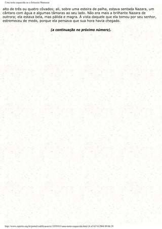 Uma noite esquecida ou a feiticeira Manouza
alto de três ou quatro côvados; ali, sobre uma esteira de palha, estava sentada Nazara, um
cântaro com água e algumas tâmaras ao seu lado. Não era mais a brilhante Nazara de
outrora; ela estava bela, mas pálida e magra. À vista daquele que ela tomou por seu senhor,
estremeceu de medo, porque ela pensava que sua hora havia chegado.
(a continuação no próximo número).
http://www.espirito.org.br/portal/codificacao/re/1859/01f-uma-noite-esquecida.html (4 of 4)7/4/2004 09:06:29
 