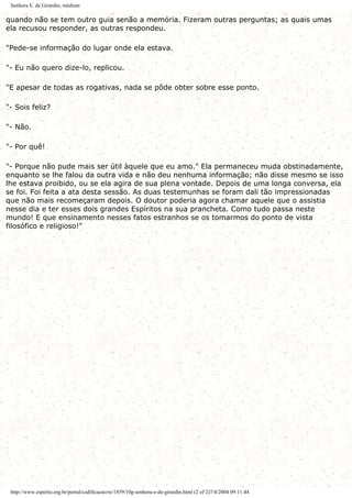Senhora E. de Girardin, médium
quando não se tem outro guia senão a memória. Fizeram outras perguntas; as quais umas
ela recusou responder, as outras respondeu.
"Pede-se informação do lugar onde ela estava.
"- Eu não quero dize-lo, replicou.
"E apesar de todas as rogativas, nada se pôde obter sobre esse ponto.
"- Sois feliz?
"- Não.
"- Por quê!
"- Porque não pude mais ser útil àquele que eu amo." Ela permaneceu muda obstinadamente,
enquanto se lhe falou da outra vida e não deu nenhuma informação; não disse mesmo se isso
lhe estava proibido, ou se ela agira de sua plena vontade. Depois de uma longa conversa, ela
se foi. Foi feita a ata desta sessão. As duas testemunhas se foram dali tão impressionadas
que não mais recomeçaram depois. O doutor poderia agora chamar aquele que o assistia
nesse dia e ter esses dois grandes Espíritos na sua prancheta. Como tudo passa neste
mundo! E que ensinamento nesses fatos estranhos se os tomarmos do ponto de vista
filosófico e religioso!"
http://www.espirito.org.br/portal/codificacao/re/1859/10g-senhora-e-de-girardin.html (2 of 2)7/4/2004 09:11:44
 