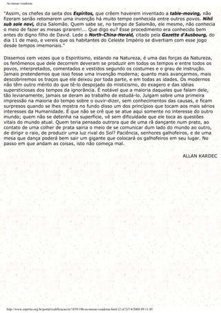 As mesas voadoras
"Assim, os chefes da seita dos Espíritos, que crêem haverem inventado a table-moving, não
fizeram senão retomarem uma invenção há muito tempo conhecida entre outros povos. Nihil
sub sole novi, dizia Salomão. Quem sabe se, no tempo de Salomão, ele mesmo, não conhecia
o meio de fazer as mesas girarem!... Que digo eu? Esse procedimento era conhecido bem
antes do digno filho de David. Lede o North-China-Herald, citado pela Gazette d'Ausbourg, do
dia 11 de maio, e vereis que os habitantes do Celeste Império se divertiam com esse jogo
desde tempos imemoriais."
Dissemos cem vezes que o Espiritismo, estando na Natureza, é uma das forças da Natureza,
os fenômenos que dele decorrem deveram se produzir em todos os tempos e entre todos os
povos, interpretados, comentados e vestidos segundo os costumes e o grau de instrução.
Jamais pretendemos que isso fosse uma invenção moderna; quanto mais avançarmos, mais
descobriremos os traços que ele deixou por toda parte, e em todas as idades. Os modernos
não têm outro mérito do que tê-lo despojado do misticismo, do exagero e das idéias
supersticiosas dos tempos da ignorância. É notável que a maioria daqueles que falam dele,
tão levianamente, jamais se deram ao trabalho de estudá-lo. Julgam sobre uma primeira
impressão na maioria do tempo sobre o ouvir-dizer, sem conhecimentos das causas, e ficam
surpresos quando se lhes mostra no fundo disso um dos princípios que tocam aos mais sérios
interesses da Humanidade. É que não se crê que se atue aqui somente no interesse do outro
mundo; quem não se detenha na superfície, vê sem dificuldade que ele toca as questões
vitais do mundo atual. Quem teria pensado outrora que de uma rã dançante num prato, ao
contato de uma colher de prata sairia o meio de se comunicar dum lado do mundo ao outro,
de dirigir o raio, de produzir uma luz rival do Sol? Paciência, senhores galhofeiros, e de uma
mesa que dança poderá bem sair um gigante que colocará os galhofeiros em seu lugar. No
passo em que andam as coisas, isto não começa mal.
ALLAN KARDEC
http://www.espirito.org.br/portal/codificacao/re/1859/10h-as-mesas-voadoras.html (2 of 2)7/4/2004 09:11:45
 