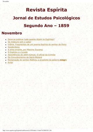 Novembro
Revista Espírita
Jornal de Estudos Psicológicos
Segundo Ano – 1859
Novembro
q Deve-se publicar tudo quanto dizem os Espíritos?
q Os médiuns sem o saber
q Urânia. Fragmentos de um poema Espírita do senhor de Porry
q Swedenborg
q A alma errante, por Maxime Ducamp
q O Espírito e o Jurado
q Advertências de além-túmulo. O oficial da Criméia
q Os Convulsionários de Saint-Médard
q Reclamação do senhor Mathieu a propósito da palavra milagre
q Aviso
http://www.espirito.org.br/portal/codificacao/re/1859/index-11.html7/4/2004 09:11:46
 