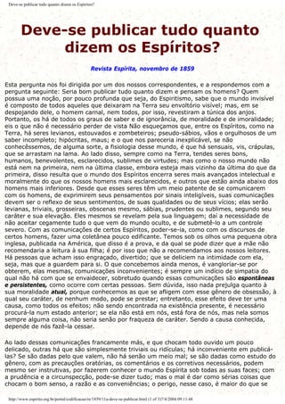 Deve-se publicar tudo quanto dizem os Espíritos?
Deve-se publicar tudo quanto
dizem os Espíritos?
Revista Espírita, novembro de 1859
Esta pergunta nos foi dirigida por um dos nossos correspondentes, e a respondemos com a
pergunta seguinte: Seria bom publicar tudo quanto dizem e pensam os homens? Quem
possua uma noção, por pouco profunda que seja, do Espiritismo, sabe que o mundo invisível
é composto de todos aqueles que deixaram na Terra seu envoltório visível; mas, em se
despojando dele, o homem carnal, nem todos, por isso, revestiram a túnica dos anjos.
Portanto, os há de todos os graus de saber e de ignorância, de moralidade e de imoralidade;
eis o que não é necessário perder de vista Não esqueçamos que, entre os Espíritos, como na
Terra, há seres levianos, estouvados e zombeteiros; pseudo-sábios, vãos e orgulhosos de um
saber incompleto; hipócritas, maus; e o que nos pareceria inexplicável, se não
conhecêssemos, de alguma sorte, a fisiologia desse mundo, é que há sensuais, vis, crápulas,
que se arrastam na lama. Ao lado disso, sempre como na Terra, tendes seres bons,
humanos, benevolentes, esclarecidos, sublimes de virtudes; mas como o nosso mundo não
está nem na primeira, nem na última classe, embora esteja mais vizinho da última do que da
primeira, disso resulta que o mundo dos Espíritos encerra seres mais avançados intelectual e
moralmente do que os nossos homens mais esclarecidos, e outros que estão ainda abaixo dos
homens mais inferiores. Desde que esses seres têm um meio patente de se comunicarem
com os homens, de exprimirem seus pensamentos por sinais inteligíveis, suas comunicações
devem ser o reflexo de seus sentimentos, de suas qualidades ou de seus vícios; elas serão
levianas, triviais, grosseiras, obscenas mesmo, sábias, prudentes ou sublimes, segundo seu
caráter e sua elevação. Eles mesmos se revelam pela sua linguagem; daí a necessidade de
não aceitar cegamente tudo o que vem do mundo oculto, e de submetê-lo a um controle
severo. Com as comunicações de certos Espíritos, poder-se-ia, como com os discursos de
certos homens, fazer uma coletânea pouco edificante. Temos sob os olhos uma pequena obra
inglesa, publicada na América, que disso é a prova, e da qual se pode dizer que a mãe não
recomendaria a leitura à sua filha; é por isso que não a recomendamos aos nossos leitores.
Há pessoas que acham isso engraçado, divertido; que se deliciem na intimidade com ela,
seja, mas que a guardem para si. O que concebemos ainda menos, é vangloriar-se por
obterem, elas mesmas, comunicações inconvenientes; é sempre um indício de simpatia do
qual não há com que se envaidecer, sobretudo quando essas comunicações são espontâneas
e persistentes, como ocorre com certas pessoas. Sem dúvida, isso nada prejulga quanto à
sua moralidade atual, porque conhecemos as que se afligem com esse gênero de obsessão, à
qual seu caráter, de nenhum modo, pode se prestar; entretanto, esse efeito deve ter uma
causa, como todos os efeitos; não sendo encontrada na existência presente, é necessário
procurá-la num estado anterior; se ela não está em nós, está fora de nós, mas nela somos
sempre alguma coisa, não seria senão por fraqueza de caráter. Sendo a causa conhecida,
depende de nós fazê-la cessar.
Ao lado dessas comunicações francamente más, e que chocam todo ouvido um pouco
delicado, outras há que são simplesmente triviais ou ridículas; há inconveniente em publicá-
las? Se são dadas pelo que valem, não há senão um meio mal; se são dadas como estudo do
gênero, com as precauções oratórias, os comentários e os corretivos necessários, podem
mesmo ser instrutivas, por fazerem conhecer o mundo Espírita sob todas as suas faces; com
a prudência e a circunspecção, pode-se dizer tudo; mas o mal é dar como sérias coisas que
chocam o bom senso, a razão e as conveniências; o perigo, nesse caso, é maior do que se
http://www.espirito.org.br/portal/codificacao/re/1859/11a-deve-se-publicar.html (1 of 3)7/4/2004 09:11:48
 