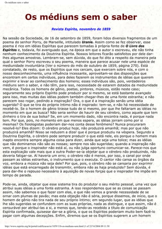 Os médiuns sem o saber
Os médiuns sem o saber
Revista Espírita, novembro de 1859
Na sessão da Sociedade, de 16 de setembro de 1859, foram lidos diversos fragmentos de um
poema do senhor Porry, de Marseille, intitulado Uranie. Assim como se fez observar, esse
poema é rico em idéias Espíritas que parecem tomadas à própria fonte de O Livro dos
Espíritos e, todavia, foi averiguado que, na época em que o autor o escreveu, ele não tinha
nenhum conhecimento da Doutrina Espírita. Nossos leitores ficarão satisfeitos por dele dar-
lhes algumas amostras. Lembram-se, sem dúvida, do que foi dito a respeito da maneira pela
qual o senhor Porry escreveu o seu poema, maneira que parece acusar nele uma espécie de
mediunidade involuntária (Ver o número do mês de outubro de 1859, página 270). Está
constatado, de resto, que os Espíritos que nos cercam, que exercem sobre nós, e com o
nosso desconhecimento, uma influência incessante, aproveitam-se das disposições que
encontram em certos indivíduos, para deles fazerem os instrumentos de idéias que querem
exprimir e levar ao conhecimento dos homens; esses indivíduos são, pois, verdadeiros
médiuns sem o saber, e não têm, para isso, necessidade de estarem dotados da mediunidade
mecânica. Todos os homens de gênio, poetas, pintores, músicos, estão neste caso;
seguramente seu próprio Espírito pode produzir por si mesmo, se está bastante avançado
para isso, mas muitas das idéias podem também chegar-lhes de uma fonte estranha; e não
parecem isso rogar, pedindo a inspiração? Ora, o que é a inspiração senão uma idéia
sugerida? O que se tira do próprio íntimo não é inspirado: tem-se, e não há necessidade de
recebê-lo. Se o homem de gênio tirasse tudo de si mesmo, por que lhe faltariam as idéias no
momento em que as busca? Não seria senhor de haurir de seu cérebro, como aquele que tem
dinheiro o tira de sua bolsa? Se, em um momento dado, não encontra nada, é porque nada
tem. Por que, pois, no momento em que menos espera, as idéias jorram como por si
mesmas? Os fisiologistas poderiam dar-nos conta desse fenômeno? Nunca procuraram
resolvê-lo? Eles dizem: O cérebro produz hoje, não produzirá amanhã; mas por que não
produzirá amanhã? Nisso se reduzem a dizer que é porque produziu na véspera. Segundo a
Doutrina Espírita, o cérebro pode sempre produzir o que está nele, eis porque o homem mais
inapto encontra sempre alguma coisa para dizer, ainda que seja uma tolice; mas as idéias
que não dominamos não são as nossas; sempre nos são sugeridas; quando a inspiração não
vem, é porque o inspirador não está aí, ou não julga oportuno comunicar-se. Parece-nos que
esta explicação vale mais que a outra Poder-se-ia objetar que o cérebro não produzindo, não
deveria fatigar-se. Aí haveria um erro; o cérebro não é menos, por isso, o canal por onde
passam as idéias estranhas, o instrumento que o executa. O cantor não cansa os órgãos da
voz, embora a música não seja dele? Por que, pois, o cérebro não se cansaria por exprimir
idéias que está encarregado de transmitir, embora não as haja produzido? Sem dúvida, é
para dar-lhe o repouso necessário à aquisição de novas forças que o inspirador lhe impõe em
tempo de parada.
Pode-se, ainda, objetar que esse sistema tira do produtor o seu mérito pessoal, uma vez que
atribui suas idéias a uma fonte estranha. A isso respondemos que se as coisas se passam
assim, não sabemos o que fazer com elas, e que não vemos a grande necessidade de se
ornar com plumas de pavão; mas esta objeção não é séria, porque dissemos, de início, que o
homem de gênio não tira nada de seu próprio íntimo; em segundo lugar, que as idéias que
lhe são sugeridas se confundem com as suas próprias, nada as distingue, e que assim, não é
censurável por atribuí-las a si, a menos que, tendo-as recebido a título de comunicação
Espírita confirmada, quisesse dar-se a glória, o que os Espíritos poderiam muito bem fazê-lo
pagar com algumas decepções. Enfim, diremos que se os Espíritos sugerem a um homem
http://www.espirito.org.br/portal/codificacao/re/1859/11b-os-mediuns-sem.html (1 of 2)7/4/2004 09:11:50
 