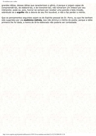 Os médiuns sem o saber
grandes idéias, dessas idéias que caracterizam o gênio, é porque o julgam capaz de
compreendê-las, de elaborá-las, e de transmiti-las; não tomariam um imbecil por seu
intérprete; pode-se, pois, honrar-se sempre por receber uma grande e bela missão,
sobretudo se o orgulho não a desvia de seu fim louvável, e não o faz perder o mérito.
Que os pensamentos seguintes sejam os do Espírito pessoal do Sr. Porry, ou que lhe tenham
sido sugeridos por via mediúnica indireta, isso não diminui o mérito do poeta; porque a idéia
primeira lhe foi dada, a honra de tê-la elaborado não poderia ser contestada.
http://www.espirito.org.br/portal/codificacao/re/1859/11b-os-mediuns-sem.html (2 of 2)7/4/2004 09:11:50
 