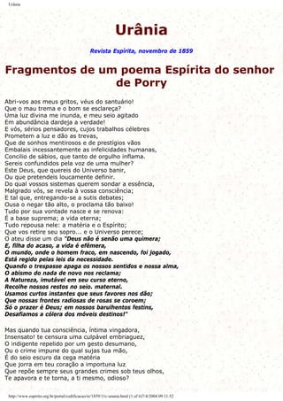 Urânia
Urânia
Revista Espírita, novembro de 1859
Fragmentos de um poema Espírita do senhor
de Porry
Abri-vos aos meus gritos, véus do santuário!
Que o mau trema e o bom se esclareça?
Uma luz divina me inunda, e meu seio agitado
Em abundância dardeja a verdade!
E vós, sérios pensadores, cujos trabalhos célebres
Prometem a luz e dão as trevas,
Que de sonhos mentirosos e de prestígios vãos
Embalais incessantemente as infelicidades humanas,
Concilio de sábios, que tanto de orgulho inflama.
Sereis confundidos pela voz de uma mulher?
Este Deus, que quereis do Universo banir,
Ou que pretendeis loucamente definir.
Do qual vossos sistemas querem sondar a essência,
Malgrado vós, se revela à vossa consciência;
E tal que, entregando-se a sutis debates;
Ousa o negar tão alto, o proclama tão baixo!
Tudo por sua vontade nasce e se renova:
É a base suprema; a vida eterna;
Tudo repousa nele: a matéria e o Espírito;
Que vos retire seu sopro... e o Universo perece;
O ateu disse um dia "Deus não é senão uma quimera;
E, filha do acaso, a vida é efêmera,
O mundo, onde o homem fraco, em nascendo, foi jogado,
Está regido pelas leis da necessidade.
Quando o trespasse apaga os nossos sentidos e nossa alma,
O abismo do nada de novo nos reclama;
A Natureza, imutável em seu curso eterno,
Recolhe nossos restos no seio. maternal.
Usamos curtos instantes que seus favores nos dão;
Que nossas frontes radiosas de rosas se coroem;
Só o prazer é Deus; em nossos barulhentos festins,
Desafiamos a cólera dos móveis destinos!"
Mas quando tua consciência, íntima vingadora,
Insensato! te censura uma culpável embriaguez,
O indigente repelido por um gesto desumano,
Ou o crime impune do qual sujas tua mão,
É do seio escuro da cega matéria
Que jorra em teu coração a importuna luz
Que repõe sempre seus grandes crimes sob teus olhos,
Te apavora e te torna, a ti mesmo, odioso?
http://www.espirito.org.br/portal/codificacao/re/1859/11c-urania.html (1 of 6)7/4/2004 09:11:52
 