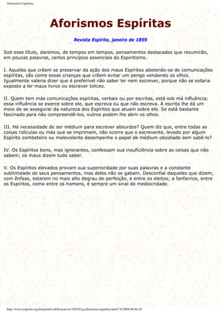 Aforismos Espíritas
Aforismos Espíritas
Revista Espírita, janeiro de 1859
Sob esse título, daremos, de tempos em tempos, pensamentos destacados que resumirão,
em poucas palavras, certos princípios essenciais do Espiritismo.
I. Aqueles que crêem se preservar da ação dos maus Espíritos abstendo-se de comunicações
espíritas, são como essas crianças que crêem evitar um perigo vendando os olhos.
Igualmente valeria dizer que é preferível não saber ler nem escrever, porque não se estaria
exposto a ler maus livros ou escrever tolices.
II. Quem tem más comunicações espíritas, verbais ou por escritas, está sob má influência;
essa influência se exerce sobre ele, que escreva ou que não escreva. A escrita lhe dá um
meio de se assegurar da natureza dos Espíritos que atuam sobre ele. Se está bastante
fascinado para não compreendê-los, outros podem lhe abrir os olhos.
III. Há necessidade de ser médium para escrever absurdos? Quem diz que, entre todas as
coisas ridículas ou más que se imprimem, não ocorre que o escrevente, levado por algum
Espírito zombeteiro ou malevolente desempenhe o papel de médium obsidiado sem sabê-lo?
IV. Os Espíritos bons, mas ignorantes, confessam sua insuficiência sobre as coisas que não
sabem; os maus dizem tudo saber.
V. Os Espíritos elevados provam sua superioridade por suas palavras e a constante
sublimidade de seus pensamentos, mas deles não se gabam. Desconfiai daqueles que dizem,
com ênfase, estarem no mais alto degrau de perfeição, e entre os eleitos; a fanfarrice, entre
os Espíritos, como entre os homens, é sempre um sinal de mediocridade.
http://www.espirito.org.br/portal/codificacao/re/1859/01g-aforismos-espiritas.html7/4/2004 09:06:39
 