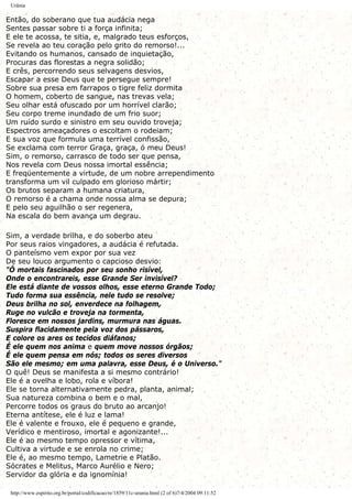 Urânia
Então, do soberano que tua audácia nega
Sentes passar sobre ti a força infinita;
E ele te acossa, te sitia, e, malgrado teus esforços,
Se revela ao teu coração pelo grito do remorso!...
Evitando os humanos, cansado de inquietação,
Procuras das florestas a negra solidão;
E crês, percorrendo seus selvagens desvios,
Escapar a esse Deus que te persegue sempre!
Sobre sua presa em farrapos o tigre feliz dormita
O homem, coberto de sangue, nas trevas vela;
Seu olhar está ofuscado por um horrível clarão;
Seu corpo treme inundado de um frio suor;
Um ruído surdo e sinistro em seu ouvido troveja;
Espectros ameaçadores o escoltam o rodeiam;
E sua voz que formula uma terrível confissão,
Se exclama com terror Graça, graça, ó meu Deus!
Sim, o remorso, carrasco de todo ser que pensa,
Nos revela com Deus nossa imortal essência;
E freqüentemente a virtude, de um nobre arrependimento
transforma um vil culpado em glorioso mártir;
Os brutos separam a humana criatura,
O remorso é a chama onde nossa alma se depura;
E pelo seu aguilhão o ser regenera,
Na escala do bem avança um degrau.
Sim, a verdade brilha, e do soberbo ateu
Por seus raios vingadores, a audácia é refutada.
O panteísmo vem expor por sua vez
De seu louco argumento o capcioso desvio:
"Ó mortais fascinados por seu sonho risível,
Onde o encontrareis, esse Grande Ser invisível?
Ele está diante de vossos olhos, esse eterno Grande Todo;
Tudo forma sua essência, nele tudo se resolve;
Deus brilha no sol, enverdece na folhagem,
Ruge no vulcão e troveja na tormenta,
Floresce em nossos jardins, murmura nas águas.
Suspira flacidamente pela voz dos pássaros,
E colore os ares os tecidos diáfanos;
É ele quem nos anima e quem move nossos órgãos;
É ele quem pensa em nós; todos os seres diversos
São ele mesmo; em uma palavra, esse Deus, é o Universo."
O quê! Deus se manifesta a si mesmo contrário!
Ele é a ovelha e lobo, rola e víbora!
Ele se torna alternativamente pedra, planta, animal;
Sua natureza combina o bem e o mal,
Percorre todos os graus do bruto ao arcanjo!
Eterna antítese, ele é luz e lama!
Ele é valente e frouxo, ele é pequeno e grande,
Verídico e mentiroso, imortal e agonizante!...
Ele é ao mesmo tempo opressor e vítima,
Cultiva a virtude e se enrola no crime;
Ele é, ao mesmo tempo, Lametrie e Platão.
Sócrates e Melitus, Marco Aurélio e Nero;
Servidor da glória e da ignomínia!
http://www.espirito.org.br/portal/codificacao/re/1859/11c-urania.html (2 of 6)7/4/2004 09:11:52
 